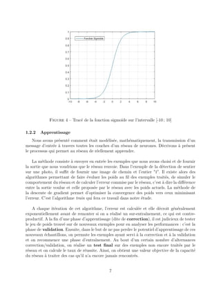 Figure 4 – Tracé de la fonction sigmoïde sur l’intervalle [-10 ; 10]
1.2.2 Apprentissage
Nous avons présenté comment était modélisée, mathématiquement, la transmission d’un
message d’entrée à travers toutes les couches d’un réseau de neurones. Décrivons à présent
le processus qui permet au réseau de réellement apprendre.
La méthode consiste à envoyer en entrée les exemples que nous avons choisi et de fournir
la sortie que nous voudrions que le réseau renvoie. Dans l’exemple de la détection de sentier
sur une photo, il suﬃt de fournir une image de chemin et l’entier "1". Il existe alors des
algorithmes permettant de faire évoluer les poids au ﬁl des exemples traités, de simuler le
comportement du réseau et de calculer l’erreur commise par le réseau, c’est à dire la diﬀérence
entre la sortie voulue et celle proposée par le réseau avec les poids actuels. La méthode de
la descente de gradient permet d’optimiser la convergence des poids vers ceux minimisant
l’erreur. C’est l’algorithme train qui fera ce travail dans notre étude.
A chaque itération de cet algorithme, l’erreur est calculée et elle décroit généralement
exponentiellement avant de remonter si on a réalisé un sur-entraînement, ce qui est contre-
productif. A la ﬁn d’une phase d’apprentissage (dite de correction), il est judicieux de tester
le jeu de poids trouvé sur de nouveaux exemples pour en analyser les performances : c’est la
phase de validation. Ensuite, dans le but de ne pas perdre le potentiel d’apprentissage de ces
nouveaux échantillons, on permute les exemples ayant servi à la correction et à la validation
et on recommence une phase d’entraînement. Au bout d’un certain nombre d’alternances
correction/validation, on réalise un test ﬁnal sur des exemples non encore traités par le
réseau et on calcule le taux de réussite. Ainsi, on obtient une valeur objective de la capacité
du réseau à traiter des cas qu’il n’a encore jamais rencontrés.
7
 