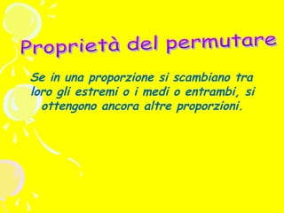 Se in una proporzione si scambiano tra
loro gli estremi o i medi o entrambi, si
ottengono ancora altre proporzioni.

 