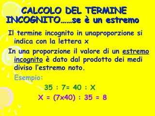 CALCOLO DEL TERMINE
INCOGNITO……se è un estremo
Il termine incognito in unaproporzione si
indica con la lettera x
In una proporzione il valore di un estremo
incognito è dato dal prodotto dei medi
diviso l’estremo noto.
Esempio:
35 : 7= 40 : X
X = (7x40) : 35 = 8

 