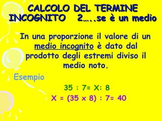 CALCOLO DEL TERMINE
INCOGNITO 2…..se è un medio
In una proporzione il valore di un
medio incognito è dato dal
prodotto degli estremi diviso il
medio noto.
Esempio
35 : 7= X: 8
X = (35 x 8) : 7= 40

 