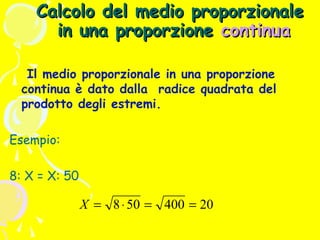 Calcolo del medio proporzionale
in una proporzione continua
Il medio proporzionale in una proporzione
continua è dato dalla radice quadrata del
prodotto degli estremi.
Esempio:
8: X = X: 50

X = 8 ⋅ 50 = 400 = 20

 