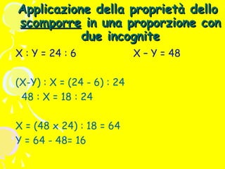 Applicazione della proprietà dello
scomporre in una proporzione con
due incognite
X : Y = 24 : 6
(X-Y) : X = (24 - 6) : 24
48 : X = 18 : 24
X = (48 x 24) : 18 = 64
Y = 64 - 48= 16

X – Y = 48

 