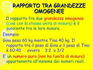 RAPPORTO TRA GRANDEZZE
OMOGENEE
Il rapporto fra due grandezze omogenee
(cioè con la stessa unità di misura) è il
quoziente tra le loro misure.
Esempio:
Gina pesa 60 kg mentre Tina 40 kg. Il
rapporto tra il peso di Gina e il peso di Tina
è 60:40 ovvero 3:2 o 3/2
E’ un numero puro (non ha l’unità di misura)
appartenente all’insieme dei numeri reali.

 