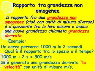 Rapporto tra grandezze non
omogenee

Il rapporto fra due grandezze non
omogenee (cioè con unità di misura diverse)
è il quoziente fra le loro misure e indica
una nuova grandezza chiamata grandezza
derivata.
Esempio:
Un aereo percorre 1000 m in 2 secondi.
Qual è il rapporto tra lo spazio e il tempo?
1000 m : 2 s = 500 m/s
Si è generata una grandezza derivata “la
velocità” con unità di misura m/s.

 