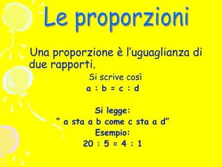 Una proporzione è l’uguaglianza di
due rapporti.
Si scrive così
a : b = c : d

Si legge:
“ a sta a b come c sta a d”
Esempio:
20 : 5 = 4 : 1

 