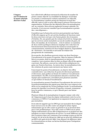 34
La Mutualisation | UNE MOBILISATION DES RESSOURCES HUMAINES
Les collectivités affichent rarement la réduction du nombre de
postes comme objectif. La sensibilité du dialogue social dans
ces projets a certainement conduit à minimiser ces objectifs.
La mutualisation a parfois permis de diminuer le trend des
effectifs, mais n’a pas eu pour effet jusqu’à présent d’inverser leur
augmentation, d’autant que des dépenses liées à la mutualisation
ont, au contraire, bien souvent augmenté la masse salariale. En
revanche, il est souvent considéré que la mutualisation a permis
des « non-dépenses ».
Considérer que la fusion des services peut permettre une baisse
d’effectifs suppose qu’il y ait soit des doublons de fonctions entre
les deux structures soit que cette fusion génère des économies
d’échelles. Or, une grande part du volume d’activité ne change pas,
que les services soient mutualisés ou non (le nombre de paies, de
titres, de mandats, de recrutement… reste le même). Le maintien
de deux entités juridiques distinctes implique des coûts fixes de
fonctionnement (fonctionnement des instances municipales et
communautaires, maintien de deux budgets distincts, impossibilité
de « fusionner » les marchés et nécessité de réaliser des
groupements de commande).
En revanche, des doublons peuvent exister sur deux fonctions :
l’encadrement et les postes d’expertise. Mais les baisses d’effectifs
liées à ces postes, dont le repositionnement en interne est
complexe, sont soumises dans les faits au départ effectif des agents
concernés. Par ailleurs, souvent les collectivités redéployent ces
gains sur d’autres fonctions. Au mieux donc la mutualisation évite
des créations de postes mais rarement une baisse nette.
Concernant les postes d’encadrement, on observe des effets
contradictoires : une réduction de postes de directeurs généraux
et directeurs, mais parfois un besoin de renforcer l’encadrement
intermédiaire. En effet, la mutualisation aboutit à constituer des
équipes plus nombreuses, travaillant pour plusieurs autorités
ce qui renforce le besoin d’encadrement.
La mutualisation permet d’améliorer l’encadrement des services et
la professionnalisation des agents pour faire face aux exigences du
droit et à la complexité de l’action publique locale. La mutualisation
permet de répondre à un besoin d’expertise croissant, notamment
pour les petites communes, ce qui n’aboutit pas à une baisse
d’effectifs.
Plusieurs bilans de la mutualisation évoquent comme coût celui
de l’alignement par le haut du régime indemnitaire entre la ou les
communes et l’EPCI. C’est également un argument évoqué pour ne
pas mutualiser.
Il est utile de rappeler que les EPCI qui ont mutualisé dès le départ
leurs services avec la ville centre ont adopté le même régime
indemnitaire que la ville-centre en général et ne se heurtent donc
pas à cette problématique. Si la ville-centre et l’EPCI ont le même
régime indemnitaire aucun effet d’alignement ne se produit lors des
transferts ou mises à disposition de service. La seule différence peut
être l’existence dans une commune d’un avantage acquis au titre de
l’article 111 de la loi du 26 janvier 1984 qui ne peut être délibéré par
un EPCI créé après la loi de 1984. Cette absence de différence dans
les rémunérations est donc un facteur facilitant pour l’intégration
communautaire.
L’impact
sur l’évolution de
la masse salariale
doit être évalué
 
