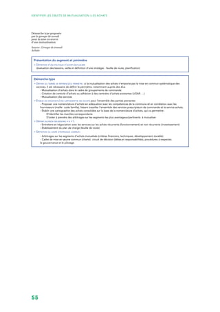 55
Identifier les objets de mutualisation | LES ACHATS
Démarche type proposée
par le groupe de travail
pour la mise en œuvre
d’une mutualisation
Source : Groupe de travail
Achats
Présentation du segment et périmètre
> Définition d’une politique d’achats mutualisée
(évaluation des besoins, veille et définition d’une stratégie - feuille de route, planification)
Démarche-type
 Définir les termes de référence/le périmètre : si la mutualisation des achats n’emporte pas la mise en commun systématique des
services, il est nécessaire de définir le périmètre, notamment auprès des élus
- Mutualisation d’achats dans le cadre de groupements de commande
- Création de centrale d’achats ou adhésion à des centrales d’achats existantes (UGAP, …)
- Mutualisation des services
 Établir un diagnostic/une cartographie des achats pour l’ensemble des parties prenantes
- Proposer une nomenclature d’achats en adéquation avec les compétences de la commune et en corrélation avec les
fournisseurs (maille : code famille), faisant travailler l’ensemble des services prescripteurs de commande et le service achats.
- Établir une cartographie des achats consolidée sur la base de la nomenclature d’achats, qui va permettre :
D’identifier les marchés correspondants
D’aider à prendre des arbitrages sur les segments les plus avantageux/pertinents à mutualiser
 Définir la vision des besoins à n +1 :
- Entretiens et négociation avec les services sur les achats récurrents (fonctionnement) et non récurrents (investissement)
- Établissement du plan de charge (feuille de route)
 Définition du cadre stratégique commun :
- Arbitrages sur les segments d’achats mutualisés (critères financiers, techniques, développement durable)
- Cadre de mise en œuvre commun (charte) : circuit de décision (délais et responsabilités), procédures à respecter,
la gouvernance et le pilotage
 