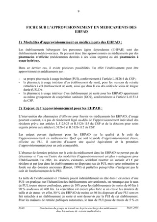 IGAS Conclusions du groupe de travail sur la prise en charge des médicaments
dans les maisons de retraite médicalisées
9
Mars 2005
FICHE SUR L’APPROVISIONNEMENT EN MEDICAMENTS DES
EHPAD
1) Modalités d’approvisionnement en médicaments des EHPAD :
Les établissements hébergeant des personnes âgées dépendantes (EHPAD) sont des
établissements médico-sociaux. Ils peuvent donc être approvisionnés en médicaments par des
pharmacies d’officine (médicaments destinés à des soins urgents) ou des pharmacies à
usage intérieur.
Dans ce dernier cas, il existe plusieurs possibilités. En effet l’établissement peut être
approvisionné en médicaments par :
- sa propre pharmacie à usage intérieur (PUI), conformément à l’article L.5126-1 du CSP ;
- la pharmacie à usage intérieur d’un établissement de santé, pour les maisons de retraite
rattachées à cet établissement de santé, ainsi que dans le cas des unités de soins de longue
durée (USLD) ;
- la pharmacie à usage intérieur d’un établissement de santé pour les EHPAD appartenant
au même groupement de coopération sanitaire (GCS), conformément à l’article L.6133-1
du CSP.
2) Enjeux de l’approvisionnement pour les EHPAD :
L’intervention des pharmacies d’officine pour fournir en médicaments les EHPAD, d’usage
pourtant courant, n’a pas de fondement légal au-delà de l’approvisionnement individuel des
résidents prévu aux articles L.5125-25 et R.5126-115 du CSP et de la dotation pour soins
urgents prévue aux articles L.5126-6 et R.5126-112 du CSP.
Les enjeux portent également pour les EHPAD sur la qualité et le coût de
l’approvisionnement en médicaments. Quel que soit le mode d’approvisionnement choisi,
officine ou PUI, il convient d’assurer une qualité équivalente de la prestation
d’approvisionnement pour un coût comparable.
L’absence de données précises sur le coût du médicament dans les EHPAD ne permet pas de
déterminer si l’une ou l’autre des modalités d’approvisionnement est plus avantageuse pour
l’établissement. En effet, les données existantes semblent montrer un surcoût d’1 € par
résident et par jour dans les établissements ne disposant pas de PUI, mais cette estimation se
fonde sur des données anciennes (Ernest, 1999) et partielles puisqu’elles n’intègrent pas le
coût de fonctionnement de la PUI.
La taille de l’établissement et l’histoire jouent indéniablement un rôle dans l’existence d’une
PUI : en pratique, sur l’échantillon des établissements conventionnés, on remarque que le taux
de PUI, toutes strates confondues, passe de 10% pour les établissements de moins de 60 lits à
90 % au-dessus de 400 lits. La corrélation est encore plus forte si on croise les données de
taille et de statut : en effet, 80 % des EHPAD de moins de 60 lits disposant d’une PUI sont en
fait rattachés à un établissement de santé et sont desservis par la PUI de cet établissement.
Pour les maisons de retraite publiques autonomes, le taux de PUI passe de moins de 5 % en
 