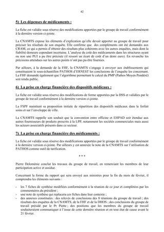 42
5) Les dépenses de médicaments :
La fiche est validée sous réserve des modifications apportées par le groupe de travail conformément
à la dernière version ci-jointe.
La CNAMTS expose les éléments d’explication qu’elle devait apporter au groupe de travail pour
préciser les résultats de son enquête. Elle confirme que des compléments ont été demandés aux
CRAM, ce qui a permis d’obtenir des résultats plus cohérents avec les autres enquêtes, mais dont la
fiabilité demeure cependant incertaine. L’analyse du coût des médicaments dans les structures ayant
ou non une PUI a pu être précisée (il ressort un écart de coût d’un demi euro). En revanche les
précisions attendues sur les autres points n’ont pas pu être fournies.
Par ailleurs, à la demande de la FHF, la CNAMTS s’engage à envoyer aux établissements qui
constituaient le sous-échantillon PATHOS d’ERNEST les conclusions de l’enquête les concernant.
La FHF demande également que l’algorithme permettant le calcul du PMP (Pathos Moyen Pondéré)
soit rendu public.
6) La prise en charge financière des dispositifs médicaux :
La fiche est validée sous réserve des modifications de forme apportées par la DSS et validées par le
groupe de travail conformément à la dernière version ci-jointe.
La FSPF maintient sa proposition initiale de répartition des dispositifs médicaux dans le forfait
soins et sur l’enveloppe de ville.
La CNAMTS rappelle son souhait que la convention entre officine et EHPAD soit étendue aux
autres fournisseurs de produits prescrits à la LPP, notamment les sociétés commerciales mais aussi
les acteurs associatifs présents dans ce secteur.
7) La prise en charge financière des médicaments :
La fiche est validée sous réserve des modifications apportées par le groupe de travail conformément
à la dernière version ci-jointe. Par ailleurs y est annexée la note de la CNAMTS sur l’utilisation de
PATHOS comme outil de tarification.
* * *
Pierre Deloménie conclut les travaux du groupe de travail, en remerciant les membres de leur
participation active et assidue.
Concernant la forme du rapport qui sera envoyé aux ministres pour la fin du mois de février, il
comprendra les éléments suivants :
- les 7 fiches de synthèse modifiées conformément à la réunion de ce jour et complétées par les
commentaires du président ;
- une note de synthèse qui replacera ces fiches dans leur contexte ;
- des annexes constituées : des relevés de conclusions des 8 réunions du groupe de travail ; des
résultats des enquêtes de la CNAMTS, de la FHF et de la DHOS ; des conclusions du groupe de
travail présidé par le Pr Piette ; des positions que les membres du groupe de travail
souhaiteraient communiquer à l’issue de cette dernière réunion et en tout état de cause avant le
21 février.
 