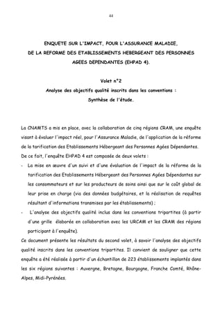 44
ENQUETE SUR L'IMPACT, POUR L'ASSURANCE MALADIE,
DE LA REFORME DES ETABLISSEMENTS HEBERGEANT DES PERSONNES
AGEES DEPENDANTES (EHPAD 4).
Volet n°2
Analyse des objectifs qualité inscrits dans les conventions :
Synthèse de l'étude.
La CNAMTS a mis en place, avec la collaboration de cinq régions CRAM, une enquête
visant à évaluer l'impact réel, pour l'Assurance Maladie, de l'application de la réforme
de la tarification des Etablissements Hébergeant des Personnes Agées Dépendantes.
De ce fait, l'enquête EHPAD 4 est composée de deux volets :
- La mise en œuvre d'un suivi et d'une évaluation de l'impact de la réforme de la
tarification des Etablissements Hébergeant des Personnes Agées Dépendantes sur
les consommateurs et sur les producteurs de soins ainsi que sur le coût global de
leur prise en charge (via des données budgétaires, et la réalisation de requêtes
résultant d'informations transmises par les établissements) ;
- L'analyse des objectifs qualité inclus dans les conventions tripartites (à partir
d'une grille élaborée en collaboration avec les URCAM et les CRAM des régions
participant à l'enquête).
Ce document présente les résultats du second volet, à savoir l'analyse des objectifs
qualité inscrits dans les conventions tripartites. Il convient de souligner que cette
enquête a été réalisée à partir d'un échantillon de 223 établissements implantés dans
les six régions suivantes : Auvergne, Bretagne, Bourgogne, Franche Comté, Rhône-
Alpes, Midi-Pyrénées.
 