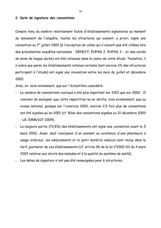 46
2. Date de signature des conventions.
Compte tenu du nombre relativement faible d'établissements signataires au moment
du lancement de l'enquête, toutes les structures qui avaient, a priori, signé une
convention au 1er
juillet 2002 (à l'exception de celles qui n'avaient pas été ciblées lors
des précédentes enquêtes nationales - ERNEST, EHPAD 2, EHPAD 3 - et des unités
de soins de longue durée) ont été retenues dans le cadre de cette étude. Toutefois, il
s'avère que parmi les établissements retenus certains (soit environ 3% des structures
participant à l'étude) ont signé une convention entre les mois de juillet et décembre
2002.
Ainsi, on note notamment, que sur l'échantillon considéré :
- Le nombre de conventions conclues a été plus important sur 2001 que sur 2002. Il
convient de souligner que cette répartition ne se vérifie, bien évidemment, pas au
niveau national, puisque sur l'exercice 2002, environ 2.5 fois plus de conventions
ont été signées qu'en 2001 (cf. Bilan des conventions signées au 31 décembre 2003
- LR /DRM/107-2004).
- La majeure partie (73.8%) des établissements ont signé une convention avant le 5
mars 2002. Aussi, sauf conclusion d'un avenant ou existence d'une pharmacie à
usage intérieur, les médicaments et le petit matériel médical sont inclus dans le
tarif journalier de ces établissements (cf. article 96 de la loi n°2002-03 du 4 mars
2002 relative aux droits des malades et à la qualité du système de santé).
- Les dates de signature n'ont pas été renseignées pour 6 structures.
 