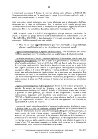 IGAS Conclusions du groupe de travail sur la prise en charge des médicaments
dans les maisons de retraite médicalisées
11
Mars 2005
et notamment son annexe 7 destinée à régir les relations entre officines et EHPAD. Des
éléments complémentaires ont été ajoutés par le groupe de travail pour enrichir le projet et
aboutir au document annexé à la présente fiche.
Cette convention prévoit notamment une remise plafonnée que le pharmacien d’officine
consentirait sur le coût du médicament, dont le montant serait ensuite partagé entre
l’assurance maladie et l’établissement. Cette remise doit permettre de rapprocher le coût du
médicament délivré par une officine du coût du médicament fourni par une PUI.
L’APR, le conseil central A et la FSPF sont opposés au principe même de cette remise. Par
ailleurs, la majorité du groupe de travail dont les représentants des établissements (FEHAP,
FHF, SYNERPA, UNIOPSS) et des pharmaciens s’opposent au principe du partage de la
remise entre l’établissement et l’assurance maladie.
Dans le cas d’un approvisionnement par une pharmacie à usage intérieur,
plusieurs modalités alternatives ont été étudiées par le groupe de travail :
- L’approvisionnement par une PUI propre à l’établissement : cette modalité ne pose aucun
problème spécifique, hors l’éventuelle gestion par un pharmacien d’officine (cf. infra).
- L’utilisation mutualisée d’une PUI commune à plusieurs établissements dans le cadre d’un
groupement de coopération : soit dans le cadre d’un groupement de coopération sanitaire
tel qu’actuellement prévu à l’article L.6133-1 du CSP, soit dans le cadre d’un groupement
de coopération médico-sociale. Cette dernière formule telle que prévue par le projet de loi
pour l’égalité des droits et des chances et la participation à la citoyenneté des personnes
handicapées adopté le 3 février 2005 (article 44 septies modifiant l’article 312-7 CASF)
permet aux seuls établissements médico-sociaux de se regrouper sans association d’un
établissement de santé, et de mutualiser ainsi leurs moyens dans un cadre de proximité.
Une modification législative devra néanmoins autoriser ces groupements de coopération
médico-sociaux à gérer une PUI commune à l’instar d’un groupement de coopération
sanitaire.
- L’approvisionnement par une PUI hospitalière en dehors de tout cadre de groupement : la
majorité du groupe de travail est favorable à un élargissement aux spécialités
pharmaceutiques du champ de l’article 47 de la loi n° 2004-806 du 9 août 2004 relative à
la politique de santé publique, qui autorise les PUI hospitalières à fournir d’autres
établissements. Cependant cette possibilité sera conditionnée à la signature entre
l’EHPAD et l’établissement de santé d’une convention identique à celle de la convention-
type avec les pharmacies d’officine. La FSPF et l’APR sont opposées à cette évolution sur
laquelle la DGS exprime des réserves.
- Le groupe de travail retient la possibilité d’autoriser les pharmaciens d’officine à assurer
la gérance d’une PUI sous les conditions suivantes, proposées par le conseil national de
l’ordre des pharmaciens, à savoir une autorisation préalable par l’autorité compétente, en
tenant compte des trois critères suivants : compatibilité avec l’obligation d’exercice
personnel du pharmacien ; proximité de la pharmacie d’officine et de l’établissement ;
justification de la nécessité de ce recours à une pharmacie d’officine par l’établissement. Il
convient de noter que cette proposition revient à conforter une solution dérogatoire à la
gestion d’une PUI, sans doute nécessaire en milieu rural en raison de la démographie
pharmaceutique, et qu’elle suscite des réserves de la DHOS.
 