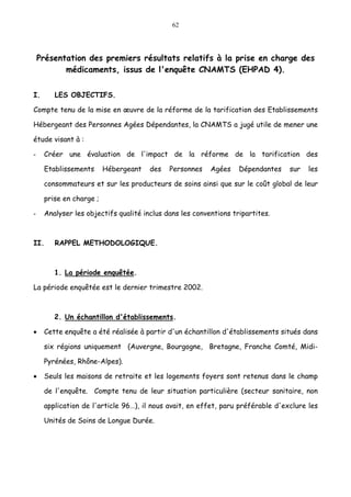 62
Présentation des premiers résultats relatifs à la prise en charge des
médicaments, issus de l'enquête CNAMTS (EHPAD 4).
I. LES OBJECTIFS.
Compte tenu de la mise en œuvre de la réforme de la tarification des Etablissements
Hébergeant des Personnes Agées Dépendantes, la CNAMTS a jugé utile de mener une
étude visant à :
- Créer une évaluation de l'impact de la réforme de la tarification des
Etablissements Hébergeant des Personnes Agées Dépendantes sur les
consommateurs et sur les producteurs de soins ainsi que sur le coût global de leur
prise en charge ;
- Analyser les objectifs qualité inclus dans les conventions tripartites.
II. RAPPEL METHODOLOGIQUE.
1. La période enquêtée.
La période enquêtée est le dernier trimestre 2002.
2. Un échantillon d'établissements.
• Cette enquête a été réalisée à partir d'un échantillon d'établissements situés dans
six régions uniquement (Auvergne, Bourgogne, Bretagne, Franche Comté, Midi-
Pyrénées, Rhône-Alpes).
• Seuls les maisons de retraite et les logements foyers sont retenus dans le champ
de l'enquête. Compte tenu de leur situation particulière (secteur sanitaire, non
application de l'article 96…), il nous avait, en effet, paru préférable d'exclure les
Unités de Soins de Longue Durée.
 