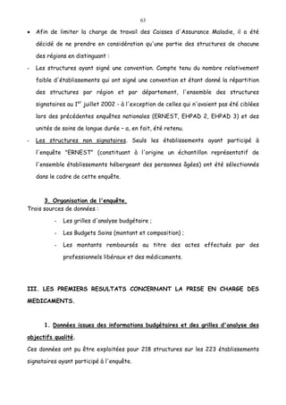 63
• Afin de limiter la charge de travail des Caisses d'Assurance Maladie, il a été
décidé de ne prendre en considération qu'une partie des structures de chacune
des régions en distinguant :
- Les structures ayant signé une convention. Compte tenu du nombre relativement
faible d'établissements qui ont signé une convention et étant donné la répartition
des structures par région et par département, l'ensemble des structures
signataires au 1er
juillet 2002 - à l'exception de celles qui n'avaient pas été ciblées
lors des précédentes enquêtes nationales (ERNEST, EHPAD 2, EHPAD 3) et des
unités de soins de longue durée – a, en fait, été retenu.
- Les structures non signataires. Seuls les établissements ayant participé à
l'enquête "ERNEST" (constituant à l'origine un échantillon représentatif de
l'ensemble établissements hébergeant des personnes âgées) ont été sélectionnés
dans le cadre de cette enquête.
3. Organisation de l'enquête.
Trois sources de données :
- Les grilles d'analyse budgétaire ;
- Les Budgets Soins (montant et composition) ;
- Les montants remboursés au titre des actes effectués par des
professionnels libéraux et des médicaments.
III. LES PREMIERS RESULTATS CONCERNANT LA PRISE EN CHARGE DES
MEDICAMENTS.
1. Données issues des informations budgétaires et des grilles d'analyse des
objectifs qualité.
Ces données ont pu être exploitées pour 218 structures sur les 223 établissements
signataires ayant participé à l'enquête.
 