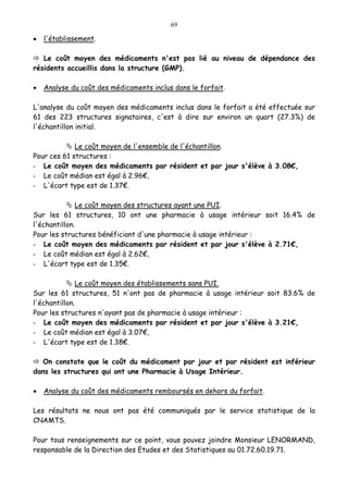 69
• l'établissement.
Le coût moyen des médicaments n'est pas lié au niveau de dépendance des
résidents accueillis dans la structure (GMP).
• Analyse du coût des médicaments inclus dans le forfait.
L'analyse du coût moyen des médicaments inclus dans le forfait a été effectuée sur
61 des 223 structures signataires, c'est à dire sur environ un quart (27.3%) de
l'échantillon initial.
Le coût moyen de l'ensemble de l'échantillon.
Pour ces 61 structures :
- Le coût moyen des médicaments par résident et par jour s'élève à 3.08€,
- Le coût médian est égal à 2.96€,
- L'écart type est de 1.37€.
Le coût moyen des structures ayant une PUI.
Sur les 61 structures, 10 ont une pharmacie à usage intérieur soit 16.4% de
l'échantillon.
Pour les structures bénéficiant d'une pharmacie à usage intérieur :
- Le coût moyen des médicaments par résident et par jour s'élève à 2.71€,
- Le coût médian est égal à 2.62€,
- L'écart type est de 1.35€.
Le coût moyen des établissements sans PUI.
Sur les 61 structures, 51 n'ont pas de pharmacie à usage intérieur soit 83.6% de
l'échantillon.
Pour les structures n'ayant pas de pharmacie à usage intérieur :
- Le coût moyen des médicaments par résident et par jour s'élève à 3.21€,
- Le coût médian est égal à 3.07€,
- L'écart type est de 1.38€.
On constate que le coût du médicament par jour et par résident est inférieur
dans les structures qui ont une Pharmacie à Usage Intérieur.
• Analyse du coût des médicaments remboursés en dehors du forfait.
Les résultats ne nous ont pas été communiqués par le service statistique de la
CNAMTS.
Pour tous renseignements sur ce point, vous pouvez joindre Monsieur LENORMAND,
responsable de la Direction des Etudes et des Statistiques au 01.72.60.19.71.
 