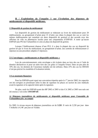 79
II / Exploitation de l’enquête 1 sur l’évolution des dépenses de
médicaments et dispositifs médicaux.
1/ Dispositifs de gestion du médicament
Les dispositifs de gestion du médicament se réduisent au livret du médicament pour 20
établissements, au groupement d’achat pour 21 d’entre eux (dans la plupart des cas ce sont les
mêmes établissements qui cumulent ces deux dispositifs de gestion) et des accords avec des
officines de ville ou pharmacies locales pour une cinquantaine d’EHPAD. A noter qu’aucun
EHPAD sans PUI de l’échantillon n’a mis en place de dispositif de gestion.
Lorsque l’établissement dispose d’une PUI, il a dans la plupart des cas un dispositif de
gestion tel que le livret du médicament, un groupement d’achat, une centrale de référencement (1
réponse) ou une procédure adaptée (3 réponses).
2/ L’enveloppe « médicaments et dispositifs médicaux »
Lors du conventionnement, cette enveloppe a été évaluée dans un tiers des cas à l’aide de
données déclaratives et pour un autre tiers des cas grâce à l’enquête Ernest. Dans un peu plus de
10% des cas, les données de l’assurance maladie ont été utilisées. Dans 25% des cas les DDASS
n’ont pas précisé les modalités d’évaluation initiale.
3/ Les montants financiers
Pour les EHPAD ayant signé une convention tripartite après le 1er
janvier 2002, les capacités
ont été corrigées en proratisant selon la date de signature les places en section de cure médicale
avant la signature et la capacité totale après la signature.
De plus, seuls les EHPAD ayant des BP 2002 et 2003 et des CA 2002 et 2003 non nuls ont
été retenus c’est-à-dire 138 EHPAD.
A/ Dépenses journalières de médicaments et dispositifs médicaux pour l’ensemble de
l’échantillon pris en compte
En 2002, le niveau moyen de dépenses journalières est de 3.22€. Il varie de 2,22€ par jour dans
l’Ardèche à 4,14€ par jour en Vendée.
 