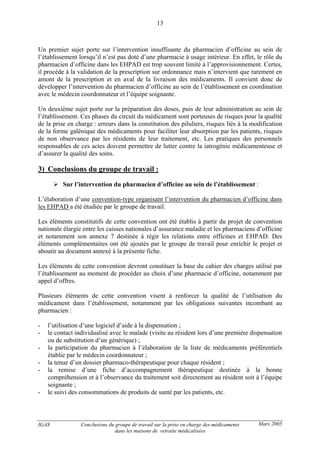 IGAS Conclusions du groupe de travail sur la prise en charge des médicaments
dans les maisons de retraite médicalisées
13
Mars 2005
Un premier sujet porte sur l’intervention insuffisante du pharmacien d’officine au sein de
l’établissement lorsqu’il n’est pas doté d’une pharmacie à usage intérieur. En effet, le rôle du
pharmacien d’officine dans les EHPAD est trop souvent limité à l’approvisionnement. Certes,
il procède à la validation de la prescription sur ordonnance mais n’intervient que rarement en
amont de la prescription et en aval de la livraison des médicaments. Il convient donc de
développer l’intervention du pharmacien d’officine au sein de l’établissement en coordination
avec le médecin coordonnateur et l’équipe soignante.
Un deuxième sujet porte sur la préparation des doses, puis de leur administration au sein de
l’établissement. Ces phases du circuit du médicament sont porteuses de risques pour la qualité
de la prise en charge : erreurs dans la constitution des piluliers, risques liés à la modification
de la forme galénique des médicaments pour faciliter leur absorption par les patients, risques
de non observance par les résidents de leur traitement, etc. Les pratiques des personnels
responsables de ces actes doivent permettre de lutter contre la iatrogénie médicamenteuse et
d’assurer la qualité des soins.
3) Conclusions du groupe de travail :
Sur l’intervention du pharmacien d’officine au sein de l’établissement :
L’élaboration d’une convention-type organisant l’intervention du pharmacien d’officine dans
les EHPAD a été étudiée par le groupe de travail.
Les éléments constitutifs de cette convention ont été établis à partir du projet de convention
nationale élargie entre les caisses nationales d’assurance maladie et les pharmaciens d’officine
et notamment son annexe 7 destinée à régir les relations entre officines et EHPAD. Des
éléments complémentaires ont été ajoutés par le groupe de travail pour enrichir le projet et
aboutir au document annexé à la présente fiche.
Les éléments de cette convention devront constituer la base du cahier des charges utilisé par
l’établissement au moment de procéder au choix d’une pharmacie d’officine, notamment par
appel d’offres.
Plusieurs éléments de cette convention visent à renforcer la qualité de l’utilisation du
médicament dans l’établissement, notamment par les obligations suivantes incombant au
pharmacien :
- l’utilisation d’une logiciel d’aide à la dispensation ;
- le contact individualisé avec le malade (visite au résident lors d’une première dispensation
ou de substitution d’un générique) ;
- la participation du pharmacien à l’élaboration de la liste de médicaments préférentiels
établie par le médecin coordonnateur ;
- la tenue d’un dossier pharmaco-thérapeutique pour chaque résident ;
- la remise d’une fiche d’accompagnement thérapeutique destinée à la bonne
compréhension et à l’observance du traitement soit directement au résident soit à l’équipe
soignante ;
- le suivi des consommations de produits de santé par les patients, etc.
 