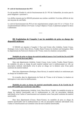 85
D / coût de fonctionnement des PUI
Il a été possible d’étudier le coût de fonctionnement de 26 PUI de l’échantillon, du moins pour le
poste budgétaire « personnel ».
Les chiffres transmis par les DDASS présentent une extrême variabilité. Il est donc difficile de tirer
une moyenne de coût fiable.
Le coût de fonctionnement des PUI est très majoritairement compris entre 0,5 et 1,5 €/jour. Il est
exceptionnellement inférieur à 0,5 €/jour. Lorsqu’il dépasse 2 €/jour, la pharmacie prépare les doses
à administrer.
* * *
III/ Exploitation de l’enquête 2 sur les modalités de prise en charge des
dispositifs médicaux
12 DDASS ont répondu à l’enquête 2. Pour neuf d’entre elles (Ardèche, Cantal, Creuse,
Dordogne, Loire, Lozère, Deux-Sèvres, Vendée, Haute-Vienne), les résultats sont homogènes. Dans
les départements du Nord, de la Somme et de l’Yonne, toutes les situations sont possibles.
Modalités de prise en charge du matériel médical (annexe I de l’arrêté du 26 avril 1999
modifié par l’arrêté du 6 mai 2001) :
Dans sept départements (Ardèche, Cantal, Creuse, Loire, Lozère, Vendée, Haute-Vienne),
les modalités de prise en charge du petit matériel médical sont le remboursement en ville sur
prescription médicale individuelle et/ou la prise en charge sur la dotation soins d’une partie
seulement du matériel médical.
Dans deux départements (Dordogne, Deux-Sèvres), le matériel médical est entièrement pris
en charge sur la dotation soins.
En revanche, dans les départements du Nord, de l’Yonne et de la Somme, la situation est
hétérogène et varie selon les établissements.
Modalités de prise en charge du matériel amortissable (annexe II de l’arrêté du 26
avril 1999 modifié par l’arrêté du 6 mai 2001) :
Dans quatre départements (Ardèche, Loire, Deux-Sèvres, Vendée), les modalités de prise en
charge du matériel amortissable sont le remboursement en ville sur prescription médicale
individuelle et/ou l’achat et l’amortissement sur la dotation soins d’une partie seulement du matériel
amortissable.
Dans deux départements (Creuse, Haute-Vienne), les modalités de prise en charge du
matériel amortissable sont le remboursement en ville sur prescription médicale individuelle et/ou
l’achat et l’amortissement sur la dotation soins de tout le matériel amortissable.
 