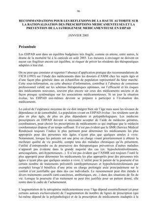 96
RECOMMANDATIONS POUR LES REFLEXIONS DE LA HAUTE AUTORITE SUR
LA RATIONALISATION DES PRESCRIPTIONS MEDICAMENTEUSES ET LA
PREVENTION DE LA IATROGENESE MEDICAMENTEUSE EN EHPAD
JANVIER 2005
Préambule
Les EHPAD sont dans un équilibre budgétaire très fragile, comme en atteste, entre autres, le
drame de la mortalité lié à la canicule en août 2003. Les mesures à envisager ne doivent en
aucun cas fragiliser encore cet équilibre, ni risquer de priver les résidents des thérapeutiques
adaptées à leur état.
On ne peut que constater et regretter l’absence d’application pratique des recommandations de
l’ICH (1993) sur l’étude des médicaments dans les dossiers d’AMM chez les sujets âgés et
d’une façon plus générale dans un échantillon de population représentatif du futur marché.
Cette sous-information, ou cette absence d’information, contribue à l’absence de consensus
professionnel validé sur les schémas thérapeutiques optimaux, sur l’efficacité et les risques
des médicaments nouveaux, souvent plus encore sur ceux des médicaments anciens et de
façon presque systématique sur les associations médicamenteuses. Si un jour la situation
évolue, les EHPAD eux-mêmes devront se préparer à participer à l’évaluation des
médicaments.
Le calcul de l’espérance moyenne de vie doit intégrer bien sûr l’âge mais aussi les niveaux de
dépendance et de comorbidité. La population vivant en EHPAD évolue : les résidents sont de
plus en plus âgés, de plus en plus dépendants et polypathologiques. Les médecins
prescripteurs en EHPAD doivent si nécessaire accepter de l’aide de médecins gériatres,
coordinateurs, pour choisir les prescriptions de médicaments ce qui implique que le médecin
coordonnateur dispose d’un temps suffisant. Il n’est pas évident que le SMR (Service Médical
Rendu)soit toujours l’indice le plus pertinent pour déterminer les médicaments les plus
appropriés pour des personnes très âgées n’ayant plus que quelques années à vivre.
Notamment, lorsque les patients ont une prise en charge visant prioritairement à obtenir la
meilleure qualité de vie possible, compte tenu des maladies chroniques qu’ils présentent,
l’utilité d’entreprendre ou de poursuivre des thérapeutiques préventives d’autres maladies
n’apparaît pas évidente dans la grande majorité des cas (ex. hypocholestérolémiants,
anticoagulants, anti-hypertenseurs...). Il n’est pas évident que l’ASMR soit toujours l’outil le
plus approprié pour déterminer les médicaments les plus appropriés pour des personnes très
âgées n’ayant plus que quelques années à vivre. L’utilité pour le patient de la poursuite d’un
certain nombre de traitements préventifs (antihypertenseurs et hypocholestérolémiants par
exemple) lorsqu’il bénéficie d’une prise en charge prolongée axée principalement sur le
confort n’est justifiable que dans des cas individuels. Le raisonnement peut être étendu à
divers traitements curatifs (anti-cancéreux, antibiotiques, etc...) dans des situations de fin de
vie. Lorsque la poursuite d’un traitement ne peut être justifiée pour un patient donné, elle
rentre dans le cadre de l’acharnement.
L’augmentation de la iatrogénèse médicamenteuse avec l’âge dépend essentiellement (et pour
certains auteurs exclusivement) de l’augmentation du nombre de lignes de prescription (qui
lui-même dépend de la polypathologie) et de la prescription de médicaments inadaptés à la
 