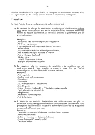 97
situation. La réduction de la polymédication, en s’attaquant aux médicaments les moins utiles
ou les plus riqués, est donc un axe essentiel d’action de prévention de la iatrogénèse.
Propositions
La Haute Autorité devra se pencher en priorité sur les points suivants :
a) La réduction de principe des médicaments dont le rapport bénéfice-risque au long
cours est très contestable sauf dans des cas précis avec accord consensuel du médecin
traitant, du médecin coordinateur, du spécialiste concerné et généralement pas en
première intention.
Exemples :
. Molécules à effet anticholinergique par voie générale.
. AINS par voie générale.
. Neuroleptiques et anti-psychotiques dans les démences.
. Veinotoniques.
. Produits vaso-actifs à visée périphérique ou cérébrale.
. Anti-hypertenseurs alpha-bloquants et centraux
. Anti-arythmiques de classe I.
. Dérivés nitrés.
. Laxatifs fréquemment irritants.
. Topiques fréquemment allergisants.
b) Le respect des règles très rigoureuses de prescription et de surveillance pour les
médicaments dont le risque iatrogène est majeur et grave, alors que l’intérêt
thérapeutique est incontestable quand l’indication est bonne.
Exemples :
. Anticoagulants.
. Insuline et anti-diabétiques oraux.
. Digitaliques.
. Diurétiques.
. IEC et antagonistes de l’angiotensine.
. Beta-bloquants.
. Anti-arythmiques de classe III et IV (amiodarone et verapamil).
. Corticothérapie par voie générale.
. Morphiniques.
. Traitements dopaminergiques.
. Anti-épileptiques.
c) la promotion des méthodes thérapeutiques non médicamenteuses (en plus de
l’adaptation architecturale) pouvant représenter des compléments ou alternatives à des
prescriptions médicamenteuses susceptibles d’améliorer la qualité de vie et requérant
un personnel suffisant et compétent.
Exemples :
. Contention des membres inférieurs en cas d’insuffisance veineuse.
. Protecteurs de hanches.
. Collier et ceinture en cas d’algies rachidiennes.
. Appareillage auditif en cas de surdité.
. Correction optique.
 