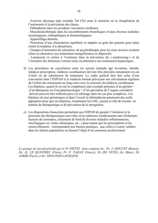 98
. Exercice physique (par exemple Taï Chi) pour le maintien ou la récupération de
l’autonomie et la prévention des chutes.
. Orthophonie dans les accidents vasculaires cérébraux.
. Massokinésithérapie dans les encombrements bronchiques et dans diverses maladies
neurologiques, orthopédiques et rhumatologiques.
. Appareillage dentaire.
. Promotion d’une alimentation équilibrée et adaptée au goût des patients pour lutter
contre la tendance à la dénutrition.
. Groupes d’animation de relaxation, de psychothérapie pour les états anxieux (comme
relais ou alternative aux traitements tranquillisants) ou dépressifs.
. Luminosité et sorties à l’extérieur dans la prévention du « sundowning » et de
l’insomnie des démences comme relais ou alternative aux traitements hypnotiques.
d) Les procédures de conciliation entre les acteurs (malade âgé lui-même, famille,
médecin prescripteur, médecin coordinateur) devront être précisées notamment en cas
d’arrêt ou de substitution de traitement. Le cadre général doit être celui d’une
convention liant l’EHPAD et le médecin traitant prévoyant une réévaluation régulière
de l’utilité des traitements au long cours avec le concours du médecin coordinateur.
Les hôpitaux, quand ils en ont la compétence (par exemple présence d’un gériatre +
d’un thérapeute ou d’un pharmacologue + d’un spécialiste de l’organe considéré)
doivent pouvoir être sollicités pour cet arbitrage dans les cas plus complexes. Les
hôpitaux de jour gériatriques et dans l’avenir la télémédecine paraissent des outils
appropriés pour que ces hôpitaux, notamment les CHU, jouent ce rôle de recours en
matière de thérapeutique et de prévention de la iatrogénèse.
e) Les dispositions financières permettant aux EHPAD de garantir l’initiation et la
poursuite des thérapeutiques nouvelles et/ou coûteuses (médicaments anti-Alzheimer,
facteurs de croissance, traitement de fond de diverses maladies inflammatoires,
oncologiques ou virales chroniques, etc...) pour autant que les prescriptions et les
renouvellements correspondent aux bonnes pratiques, que celles-ci soient validées
dans les mêmes populations ou fassent l’objet d’un consensus professionnel.
Le groupe de travail présidé par le Pr PIETTE était composé de : Pr. J. DOUCET (Rouen),
Dr. JL. LE QUINTREC (Paris), Pr. F. PAILLE (Nancy), Dr JM. VETEL (Le Mans), Dr
ANKRI (Paris) et Dr. DEGUINES (AFSSAPS).
 