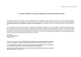Le modèle PATHOS et les besoins en pharmacie et petit matériel dans les EHPA
Les données analysées sont celles de « l’étude Pathos nationale sur l’échantillon Ernest » réalisée en 2001 par le service médical CNAMTS 1
(cf.document antérieur). La distribution du niveau de besoins pour le poste S8 (pharmacie) permet de définir des niveaux de forfaits dont trois
concernent près de 98 % des maisons de retraite et foyers logements. Une simulation des coûts au niveau national peut est faite à partir de
ces
Ces coûts estimés seront comparés aux dépenses de pharmacie en ambulatoire engagées par l’Assurance Maladie en 1999 dans les établissements
de l’échantillon Ernest (étude sur les dépenses, réalisées par la CNAMTS à la demande de la mission Marthe en 1999 2
), en sachant qu’il s’agit
des montants remboursés (une partie des personnes âgées hébergées ne bénéficie pas de l’exonération du ticket modérateur et, pour les personnes
exonérées au titre d’une ALD, seuls les médicaments en rapport avec cette ALD sont remboursés intégralement). En sachant également qu’en
SCM et SLD une partie de la pharmacie est incluse dans les forfaits.
Dr P.Prévost
CNAMTS – DRSM Rennes
19 janvier 2005
1. P.Prévost, C.Vuillemin, P.Fender : Etude Pathos sur l’échantillon Ernest. Les soins de santé en maisons de
retraite, foyers logements et services de soins de longue durée au niveau national. CNAMTS – février 2003.
2. Circulaire CNAMTS 123/2000 du 10/10/2002 : Bilan des résultats de l’enquête Ernest sur les dépenses de
soins ambulatoires remboursés aux personnes âgées hébergées en établissement.
Une étude de la CNAMTS sur les dépenses à l’acte dans les établissements d’hébergement pour personnes
âgées. Hospitalisation nouvelle N°256..
Document de travail
 
