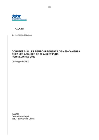 106
CANAM
Service Médical National
DONNEES SUR LES REMBOURSEMENTS DE MEDICAMENTS
CHEZ LES ASSURES DE 80 ANS ET PLUS
POUR L’ANNEE 2003
Dr Philippe PEREZ
CANAM
Centre Paris Pleyel
93521 Saint Denis Cedex
 
