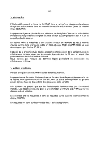 107
1/ Introduction
L’étude a été menée à la demande de l’IGAS dans le cadre d’une mission sur la prise en
charge des médicaments dans les maisons de retraite médicalisées. (lettre de mission
du 23 août 2004).
La population âgée de plus de 80 ans, couverte par le régime d’Assurance Maladie des
Professions Indépendantes comptait en 2003 environ 220000 personnes soit 7 % de la
population totale assurée.
Le régime AMPI a remboursé à ses assurés sociaux un montant de 780.6 millions
d’euros au titre de la pharmacie codée en 2003. (Source MEDI-CANAM 2003). Le taux
de codage moyen était de 95.01 %.
L’objectif de la présente étude était de dresser un état descriptif de la consommation de
médicaments remboursables par les assurés âgés de plus de 80 ans, en visant plus
particulièrement les médicaments onéreux.
Nous n’avons pas retrouvé de définition légale permettant de circonscrire les
médicaments onéreux.
1/ Matériel et méthode
Période d’enquête : année 2003 en dates de remboursement.
La population de l’enquête était constituée de l’ensemble de la population couverte par
le régime AMPI âgée de 80 ans et plus en 2003. Le statut d’hébergement n’a pu être
pris en compte faute de disponibilité d’un codage de cette variable.
Les données ne portent que sur les médicaments remboursables par l’assurance
maladie. Les classifications ATC pour la Dénomination Commune et EPHMRA pour les
classes, ont été utilisées.
Les données ont été recueillies à partir de requêtes sur le système informationnel du
régime (OCAPI).
Les requêtes ont porté sur les données des 31 caisses régionales.
 