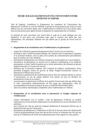 IGAS Conclusions du groupe de travail sur la prise en charge des médicaments
dans les maisons de retraite médicalisées
16
Mars 2005
FICHE SUR LES ELEMENTS D’UNE CONVENTION ENTRE
OFFICINE ET EHPAD
Afin de légaliser, d’améliorer et d’harmoniser les conditions de l’intervention des
pharmaciens d’officine au sein des EHPAD, le groupe de travail propose que celles-ci soient
définies par une convention signée entre l’établissement et l’officine qu’il aura choisie après
mise en concurrence pour approvisionner et dispenser les médicaments de ses résidents.
Le principe de cette convention sera inscrit dans le code de la santé publique par voie
législative. Il sera prévu une convention type, dont le contenu sera défini par voie
réglementaire. Ses principaux éléments tels que définis par le groupe de travail sont les
suivants :
Organisation de la coordination entre l’établissement et le pharmacien :
- respect de la liberté de jugement du pharmacien dans l’exercice de ses fonctions ;
- facilitation, dans l’intérêt du patient hébergé, des relations entre le pharmacien signataire
et le personnel médical ; mise en place d’un système de communications personnalisées
pour un meilleur suivi des résidents ;
- participation du pharmacien aux réunions consacrées à la prescription et à son évaluation ;
- transmission au pharmacien, en accord avec le médecin coordonnateur et les médecins
prescripteurs, et dans l’intérêt du patient sur sa stricte autorisation, des éléments du dossier
médical nécessaire à l’exercice de son rôle ;
- définition par le personnel soignant, sous l’autorité du médecin coordonnateur, d’une
procédure d’urgence (notion de gravité, de délais d’approvisionnement) soumise au
pharmacien d’officine pour accord ;
- signalement au pharmacien des modifications dans la liste des résidents (entrées et sorties)
et transmission, en cas de compte débiteur d’un patient, de tous les éléments lui
permettant de recouvrer sa créance ;
- reconnaissance au pharmacien d’officine de la qualité d’intervenant telle que définie dans
le volet « prescription médicamenteuse, du bon usage des médicaments » dans les
recommandations de bonnes pratiques de soins en EHPAD (DGAS-DGS 2004) ;
- choix de systèmes informatiques compatibles entre l’établissement et l’officine.
Organisation de la coordination entre le pharmacien et l’équipe soignante de
l’établissement
- contact individualisé avec le malade : visite du pharmacien d’officine au résident
notamment lors d’une première dispensation et éventuellement en cas de substitution d’un
générique ;
- suivi concerté de l’état de santé des résidents bénéficiant de traitements délivrés par le
pharmacien ainsi que de l’observance ;
- participation du pharmacien à l’élaboration en DCI de la liste par classe des médicaments
à utiliser préférentiellement (cette liste devrait être révisée au minimum une fois par an)
ainsi qu’à l’élaboration de la liste des médicaments pour soins urgents et à leur gestion ;
 