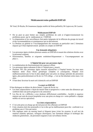 113
Médicaments/soins palliatifs/EHPAD
Dr Vetel, Dr Roche, Dr Jouanneau (équipe mobile de Soins palliatifs), Dr Leprovost, Dr Lussier.
Médicaments/EHPAD
On ne peut ne peut limiter aux simples problèmes de coût et d’approvisionnement les
problèmes posés par le médicament en l’EHPAD.
La dispensation et les surveillances font partie intégrante de la réflexion du groupe de travail
et des recommandations et conséquences qui en découleront.
La Douleur en général et l’Accompagnement des mourants en particulier sont 2 domaines
majeurs qu’il faut impérativement prendre en compte en EHPAD
Une demande ubiquitaire
Les personnes âgées résident plusieurs années en EHPAD et nouent des relations étroites avec
le personnel soignant.
Pensionnaires, familles et soignants souhaitent fréquemment « l’accompagnement sur
place ».
L’hôpital fait peur aux personnes âgées
La médiatisation du fonctionnement des urgences effraie
Les personnes âgées redoutent d’aller à l’hopital pour y mourir
Pourtant 70% des personnes âgées meurent aujourd’hui à l’hopital hormis les trop rares
hôpitaux dotés d'une filière gériatrique complète et conséquente, l'hôpital n'est
malheureusement pas le lieu le plus adapté pour une prise en charge optimale des personnes
âgées, plus particulièrement en fin de vie T2A oblige…c’est un fait désolant certes mais c’est
ainsi.
Il faut donc favoriser la mort soit à domicile soit en EHPAD
La mort en EHPAD
Il faut distinguer en dehors du décès brutal, 2 types de fin de vie:
Les états crépusculaires « façon de mourir lente et progressive » entre autre des démences qui
sombrent dans une perte progressive de conscience
Les fins de vie « difficiles » avec douleurs difficilement contrôlables , lucidité et angoisse
majeure qui sont du ressort hospitalier avec une prise en charge en « soins palliatifs » (équipe
mobile ou service spécialisé)
Les états crépusculaires
C’est cette prise en charge qui devrait pouvoir être effectuée en EHPAD
Cette situation doit être ponctuelle (c’est à dire qu’un établissement peut être confronté à ce
problème une à 2 fois par mois).
Elle implique outre un nursing lourd et fréquent (pour éviter les escarres, la soif etc) du
matériel (matelas spéciaux, seringues électriques), une formation éthique et technique des
médecins généralistes , du personnel soignant et une surveillance étroite.
 