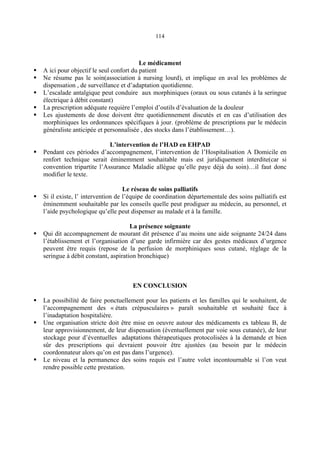 114
Le médicament
A ici pour objectif le seul confort du patient
Ne résume pas le soin(association à nursing lourd), et implique en aval les problèmes de
dispensation , de surveillance et d’adaptation quotidienne.
L’escalade antalgique peut conduire aux morphiniques (oraux ou sous cutanés à la seringue
électrique à débit constant)
La prescription adéquate requière l’emploi d’outils d’évaluation de la douleur
Les ajustements de dose doivent être quotidiennement discutés et en cas d’utilisation des
morphiniques les ordonnances spécifiques à jour. (problème de prescriptions par le médecin
généraliste anticipée et personnalisée , des stocks dans l’établissement…).
L’intervention de l’HAD en EHPAD
Pendant ces périodes d’accompagnement, l’intervention de l’Hospitalisation A Domicile en
renfort technique serait éminemment souhaitable mais est juridiquement interdite(car si
convention tripartite l’Assurance Maladie allègue qu’elle paye déjà du soin)…il faut donc
modifier le texte.
Le réseau de soins palliatifs
Si il existe, l’ intervention de l’équipe de coordination départementale des soins palliatifs est
éminemment souhaitable par les conseils quelle peut prodiguer au médecin, au personnel, et
l’aide psychologique qu’elle peut dispenser au malade et à la famille.
La présence soignante
Qui dit accompagnement de mourant dit présence d’au moins une aide soignante 24/24 dans
l’établissement et l’organisation d’une garde infirmière car des gestes médicaux d’urgence
peuvent être requis (repose de la perfusion de morphiniques sous cutané, réglage de la
seringue à débit constant, aspiration bronchique)
EN CONCLUSION
La possibilité de faire ponctuellement pour les patients et les familles qui le souhaitent, de
l’accompagnement des « états crépusculaires » paraît souhaitable et souhaité face à
l’inadaptation hospitalière.
Une organisation stricte doit être mise en oeuvre autour des médicaments ex tableau B, de
leur approvisionnement, de leur dispensation (éventuellement par voie sous cutanée), de leur
stockage pour d’éventuelles adaptations thérapeutiques protocolisées à la demande et bien
sûr des prescriptions qui devraient pouvoir être ajustées (au besoin par le médecin
coordonnateur alors qu’on est pas dans l’urgence).
Le niveau et la permanence des soins requis est l’autre volet incontournable si l’on veut
rendre possible cette prestation.
 