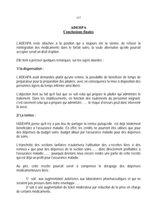 117
ADEHPA
Conclusions finales
L’ADEHPA reste attachée à la position qui a toujours été la sienne, de refuser la
réintégration des médicaments dans le forfait soins, la seule alternative qu’elle pourrait
accepter serait un droit d’option.
Elle tient à préciser quelques remarques sur les sujets abordés :
1/ la dispensation :
L’ADEHPA avait demandée plutôt qu’une remise, la possibilité de bénéficier de temps de
préparateur pour la préparation des piluliers, avec en conséquence la mise à disposition des
personnes âgées du temps infirmier ainsi libéré.
L’objection tient au fait qu’il faut que se soit celui qui prépare le pilulier qui administre le
traitement. Dans les établissements, en fonction des roulements du personnel soignant,
c’est rarement celui qui a préparé qui administre…… le risque d’erreurs peut donc intervenir
là aussi.
2/ La remise :
l’ADEHPA pense qu’il n’y a pas lieu de partager la remise puisqu’elle est déjà totalement
bénéficiaire à l’assurance maladie. En effet, les crédits ne pourront être utilisés que pour
des dépenses du budget soins -budget alloué par l’assurance maladie pour des dépenses
de soins.
L’étanchéité des sections tarifaires n’autorisera l’utilisation des « recettes liées à des
remises » que pour des dépenses de la section soins…… donc directement profitables à
l’assurance maladie…… pourquoi devrions nous encore rendre une partie de cette recette
qui est déjà un profit pour l’assurance maladie.
Au pire, cette recette pourrait servir à compenser le dérapage des dépenses
médicamenteuses liées :
1/ soit aux augmentation autorisées aux laboratoires pharmaceutiques et qui ne
seraient pas prévues dans notre enveloppe……
2/ soit à une augmentation du ticket modérateur par réduction de la prise en charge
de certains médicaments.
 