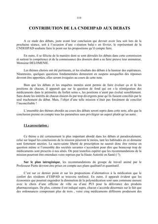 119
CONTRIBUTION DE LA CNDEHPAD AUX DEBATS
A ce stade des débats, juste avant leur conclusion qui devrait avoir lieu soit lors de la
prochaine séance, soit à l’occasion d’une « réunion balai » en février, le représentant de la
CNDEHPAD souhaite faire le point sur les propositions qu’il compte faire.
En outre, il se félicite de la manière dont se sont déroulés les débats dans cette commission
et surtout la compétence et de la connaissance des dossiers dont a su faire preuve leur animateur,
Monsieur DELOMENIE.
Les thèmes choisis ont été pertinents, et les résultats des débats à la hauteur des espérances.
Néanmoins, quelques questions fondamentales demeurent en suspens auxquelles des réponses
devront être apportées, elles seront évoquées au cours de cette note.
Bien que les débats et les enquêtes menées aient permis de faire évoluer ça et là les
positions de chacun, il apparaît que sur la question de fond qui est « la réintégration des
médicaments dans le périmètre du forfait soins », les positions n’aient pas évolué sensiblement.
Sans doute les intérêts de chacun étaient-ils par trop divergents pour qu’ils fussent conciliés par le
seul truchement du débat. Mais, l’objet d’une telle mission n’était pas forcément de concilier
l’inconciliable !
L’ensemble des thèmes abordés au cours des débats seront repris dans cette note, afin que la
conclusion prenne en compte tous les paramètres sans privilégier un aspect plutôt qu’un autre.
I La prescription :
Ce thème a été certainement le plus important abordé dans les débats et paradoxalement,
celui sur lequel les conclusions de la mission pèseront le moins, tant les habitudes en ce domaine
sont fortement ancrées. La sacro-sainte liberté de prescription ne saurait donc être remise en
question même si l’ensemble des sociétés savantes s’accordent pour dire que beaucoup trop de
médicaments sont prescrits à nos aînés. On peut toutefois espérer que les recommandations de la
mission pourront être entendues voire reprises par la Haute Autorité en Santé ( ?).
Sur le plan iatrogénique, les recommandations du groupe de travail animé par le
Professeur Piette devront être prises en compte aux plans qualitatif et quantitatif.
C’est sur ce dernier point et sur les propositions d’alternatives à la médication que le
confort des résidents d’EHPAD se trouvera renforcé. En outre, il apparaît évident que les
économies que pourrait engendrer la diminution de la polymédication sont sans commune mesure
avec le choix d’une officine de ville ou d’une PUI pour la délivrance des produits
pharmaceutiques. De plus, comme il est indiqué supra, chacun s’accorde désormais sur le fait que
des ordonnances comprenant plus de trois , voire cinq médicaments différents produisent des
 