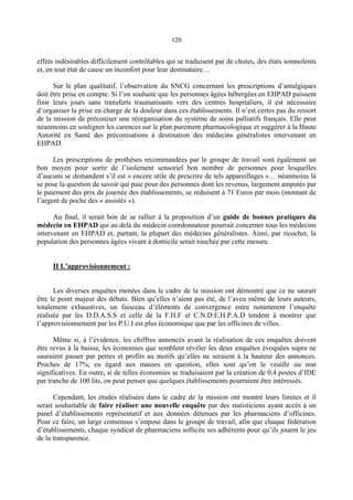 120
effets indésirables difficilement contrôlables qui se traduisent par de chutes, des états somnolents
et, en tout état de cause un inconfort pour leur destinataire…
Sur le plan qualitatif, l’observation du SNCG concernant les prescriptions d’antalgiques
doit être prise en compte. Si l’on souhaite que les personnes âgées hébergées en EHPAD puissent
finir leurs jours sans transferts traumatisants vers des centres hospitaliers, il est nécessaire
d’organiser la prise en charge de la douleur dans ces établissements. Il n’est certes pas du ressort
de la mission de préconiser une réorganisation du système de soins palliatifs français. Elle peut
néanmoins en souligner les carences sur le plan purement pharmacologique et suggérer à la Haute
Autorité en Santé des préconisations à destination des médecins généralistes intervenant en
EHPAD.
Les prescriptions de prothèses recommandées par le groupe de travail sont également un
bon moyen pour sortir de l’isolement sensoriel bon nombre de personnes pour lesquelles
d’aucuns se demandent s’il est « encore utile de prescrire de tels appareillages »… néanmoins là
se pose la question de savoir qui paie pour des personnes dont les revenus, largement amputés par
le paiement des prix de journée des établissements, se réduisent à 71 Euros par mois (montant de
l’argent de poche des « assistés »).
Au final, il serait bon de se rallier à la proposition d’un guide de bonnes pratiques du
médecin en EHPAD qui au delà du médecin coordonnateur pourrait concerner tous les médecins
intervenant en EHPAD et, partant, la plupart des médecins généralistes. Ainsi, par ricochet, la
population des personnes âgées vivant à domicile serait touchée par cette mesure.
II L’approvisionnement :
Les diverses enquêtes menées dans le cadre de la mission ont démontré que ce ne saurait
être le point majeur des débats. Bien qu’elles n’aient pas été, de l’aveu même de leurs auteurs,
totalement exhaustives, un faisceau d’éléments de convergence entre notamment l’enquête
réalisée par les D.D.A.S.S et celle de la F.H.F et C.N.D.E.H.P.A.D tendent à montrer que
l’approvisionnement par les P.U.I est plus économique que par les officines de villes.
Même si, à l’évidence, les chiffres annoncés avant la réalisation de ces enquêtes doivent
être revus à la baisse, les économies que semblent révéler les deux enquêtes évoquées supra ne
sauraient passer par pertes et profits au motifs qu’elles ne seraient à la hauteur des annonces.
Proches de 17%, eu égard aux masses en question, elles sont qu’on le veuille ou non
significatives. En outre, si de telles économies se traduisaient par la création de 0,4 postes d’IDE
par tranche de 100 lits, on peut penser que quelques établissements pourraient être intéressés.
Cependant, les études réalisées dans le cadre de la mission ont montré leurs limites et il
serait souhaitable de faire réaliser une nouvelle enquête par des statisticiens ayant accès à un
panel d’établissements représentatif et aux données détenues par les pharmaciens d’officines.
Pour ce faire, un large consensus s’impose dans le groupe de travail, afin que chaque fédération
d’établissements, chaque syndicat de pharmaciens sollicite ses adhérents pour qu’ils jouent le jeu
de la transparence.
 
