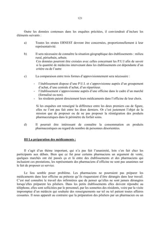 121
Outre les données contenues dans les enquêtes précitées, il conviendrait d’inclure les
éléments suivants :
a) Toutes les strates ERNEST devront être concernées, proportionnellement à leur
représentativité.
b) Il sera nécessaire de connaître la situation géographique des établissements : milieu
rural, périurbain, urbain.
Ces données pourront être croisées avec celles concernant les P.U.I afin de savoir
si la quantité de médecins intervenant dans les établissements est dépendante d’un
critère ou de l’autre
c) La comparaison entre trois formes d’approvisionnement sera nécessaire :
- l’établissement dispose d’une P.U.I. et s’approvisionne auprès d’un groupement
d’achat, d’une centrale d’achat, d’un répartiteur.
- l’établissement s’approvisionne auprès d’une officine dans le cadre d’un marché
(formalisé ou non).
- les résidents paient directement leurs médicaments dans l’officine de leur choix.
Si les enquêtes ont renseigné la différence entre les deux premiers cas de figure,
elles ne l’ont pas fait entre les deux derniers. Or c’est justement l’objet de la
mission que de proposer ou de ne pas proposer la réintégration des produits
pharmaceutiques dans le périmètre du forfait soins.
d) Il pourrait être intéressant de connaître la consommation en produits
pharmaceutiques au regard du nombre de personnes désorientées.
III La préparation des médicaments :
Il s’agit d’un thème important, qui n’a pas fait l’unanimité, loin s’en fait chez les
participants aux débats. Bien que ce fut pour certains pharmaciens un argument de vente,
quelques marchés ont été passés ça et là entre des établissements et des pharmaciens qui
incluaient ces prestations, les représentants des pharmaciens d’officine ne sont pas unanimes sur
le fait de proposer ce service.
Le lieu semble poser problème. Les pharmaciens ne pourraient pas préparer les
médicaments dans leur officine au prétexte qu’ils risqueraient d’être dérangés dans leur travail.
C’est mal connaître le travail des infirmières que de penser qu’elles ne sont jamais dérangées
lorsqu’elles préparent les piluliers. Dans les petits établissements elles doivent répondre au
téléphone, elles sont sollicitées par le personnel, par les sonnettes des résidents, voire par la visite
impromptue d’un médecin qui souhaite des renseignements sur tel ou tel patient toutes affaires
cessantes. Il nous apparaît au contraire que la préparation des piluliers par un pharmacien ou un
 