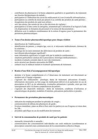 IGAS Conclusions du groupe de travail sur la prise en charge des médicaments
dans les maisons de retraite médicalisées
17
Mars 2005
- contribution du pharmacien à la bonne adaptation qualitative et quantitative du traitement
aux besoins thérapeutiques du malade ;
- participation à l’élaboration du circuit du médicament et à son éventuelle informatisation ;
- participation au contrôle du stock par patient et au contrôle des produits de santé périmés ;
- récupération des produits de santé non utilisés ;
- suivi des alertes, des retraits de lots et des décisions de vigilance ;
- participation à la lutte contre la iatrogénie, notamment par l’utilisation d’un logiciel d’aide
à la dispensation, la formation du personnel et la remise de documentation ;
- définition avec le médecin coordonnateur de la notion d’urgence pour la permanence des
prestations pharmaceutiques.
Tenue d’un dossier pharmacothérapeutique pour chaque résident
- identification de l’établissement ;
- identification du patient, y compris âge, sexe et, si nécessaire médicalement, clairance de
la créatinine ;
- historique de six mois minimum des délivrances de produits de santé ;
- tout élément physiologique significatif ;
- toute information significative et jugée utile par le médecin coordonnateur ;
- situations particulières (analyse de la prescription, historique médicamenteux) ;
- incidents éventuels constatés dans le suivi des traitements ;
- accès sécurisé aux données nécessaires du DMP ;
- contacts avec le médecin traitant et éventuels ajustements de traitement.
Remise d’une fiche d’accompagnement thérapeutique
- destinée à la bonne compréhension et à l’observance du traitement soit directement au
résident soit à l’équipe soignante ;
- s’agissant des médicaments : posologie, durée de traitement, précautions d’emploi,
informations nécessaires au bon usage du médicament délivré et en particulier en cas de
prescription en DCI ou de substitution, éventuelles précautions à prendre, ainsi que tout
renseignement utile à la bonne compréhension du patient ;
- s’agissant des dispositifs médicaux : durée de traitement, conditions d’utilisation et
caractéristiques du produit, modalités d’entretien, précautions particulières à prendre.
Permanence des prestations pharmaceutiques
- indication du remplaçant pendant les périodes de congés ;
- communication du tableau des pharmacies de garde ;
- livraison immédiate (-dans un délai à fixer entre les parties) en cas d’urgence et sinon dans
les 24h ;
- procédure spécifique en cas de modification de traitement.
Suivi de la consommation de produits de santé par les patients
- mensuelle, trimestrielle et annuelle ;
- communication des consommations individuelles aux seuls médecins (coordonnateur et
prescripteur concerné) mais communication de la consommation collective élargie.
 