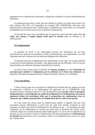 122
préparateur est au contraire plus sécurisante, eu égard aux conditions d’exercice professionnel des
infirmières.
La préparation peut donc, à notre sens être réalisée en officine, au même titre qu’elle l’est
dans certaines PUI (30% de l’échantillon de l’enquête FHF CNDEHPAD). Elle peut l’être
également par le pharmacien dans l’établissement, le problème qui se pose dans ce cas concerne
le préparateur qui ne saurait exercer hors la présence du pharmacien.
En tout état de cause, nous considérons que cet aspect du service peut être retenu dans un
cahier des charges à l’appui duquel serait passé le marché entre les officines et les
établissements.
IV La dispensation
La question de savoir si les médicaments peuvent être administrés par un autre
professionnel de santé que les infirmière a (enfin !) été tranché par voie réglementaire. Les aide
soignantes peuvent s’acquitter de cette tâche par délégation des infirmières.
La question posée par la dispensation des médicaments se pose donc sur un plan qualitatif
et concerne la forme galénique du produit : telle gélule perdra de son efficacité si elle est ouverte
pour permettre une meilleure absorption du produit par le patient.
Là encore nous sommes dans le domaine des bonnes pratiques et seuls l’éducation du
personnel para médical et l’adaptation par les médecins de la forme du traitement aux
capacités d’absorption du patient pourront remédier de manière efficace à ces difficultés.
V Les conventions :
L’idée d’inscrire dans une convention les obligations de chacun dans les rapports qui lient
un pharmacien d’officine et un établissement est approuvée par la CNDEHPAD. Cette
convention pourra notamment préciser le rôle du pharmacien dans la lutte contre la iatrogénie
médicamenteuse, sa participation au comité du médicament de l’établissement, elle pourra
également inclure des prestations telles que la préparation des médicaments et/ou les
ristournes que l’officine pourrait faire à l’établissement dans le cadre d’un marché.
En l’état actuel des choses, pour les établissements publics, il apparaît clair que cette
convention pourrait difficilement se situer hors du cadre d’un marché. Comment en effet
considérer la relation qui lierait un établissement à un fournisseur qui … ne fournirait rien (dans
l’hypothèse où les médicaments ne seraient pas inclus dans le périmètre des forfaits soins).
Comment obliger les résidents-acheteurs dudit établissement à se servir chez tel pharmacien au
prétexte qu’une convention le lierait à l’établissement. De fortes présomptions de détournement
de clientèle pèseraient alors sur la convention, même s’il est démontré qu’un service est rendu
par le pharmacien.
 