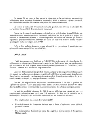 123
Ce service fait en outre, si l’on exclut la préparation et la participation au comité du
médicament, partie intégrante du métier de pharmacien. Ainsi, la pharmaco vigilance ne saurait
être considérée comme un service rendu « en plus » aux établissement clients.
Le Conseil d’Etat devait être consulté sur cette question, sans réponse à cet aspect des
conventions, il sera difficile de se positionner clairement.
En tout état de cause, il conviendra de modifier l’article 96 de la loi du 4 mars 2003 afin que
les établissements puissent détenir les traitements individuels, en lieu et place de la plupart des
résidents. L’observation concernant la faculté qui pourrait être laissée aux résidents qui en ont la
capacité de gérer eux-mêmes leur traitement est tout à fait recevable, même si elle ne concerne
qu’une petite partie des usagers des EHPAD.
Enfin, si l’on souhaite donner un peu de solennité à ces conventions, il serait intéressant
qu’un modèle type soit publié au Journal Officiel.
CONCLUSION
Fidèle à son engagement du départ, la CNDEHPAD reste favorable à la réintroduction des
médicaments et dispositifs médicaux dans le périmètre du forfait soins pour les établissements
qui le souhaitent. Un droit d’option doit être défini par la réglementation. La CNDEHPAD attire
toutefois l’attention de la mission sur les points suivants :
Le niveau de financement des produits pharmaceutiques et des dispositifs médicaux devra
être calculé sur les besoins des résidents. A ce titre, l’outil Pathos apparaît adapté à ces besoins.
Au même titre que dans les établissements de santé, une liste de médicaments coûteux devra être
établie, ceux-ci seront pris en charge par l’assurance maladie.
Hors PUI, les responsabilités devront être clairement établies. A ce titre, la question des
« pharmacies occultes » devra être sérieusement traitée. Un stock minimum pourrait être admis
dans les établissements, comprenant des médicaments urgents, des solutés et autre pansements.
Un seuil de rentabilité minimum des PUI devra être défini par une enquête ad hoc. Les
établissements volontaires pour ouvrir des PUI pourraient, dès lors que la rentabilité de la
démarche sera démontrée, être incités dans leur démarches par les mesures suivantes :
• Une simplification des dossiers d’ouverture de PUI
• Un redéploiement des économies réalisées sous la forme d’équivalents temps plein de
personnel de soins
• Une réglementation facilitante en terme de coopération (Groupements de Coopération
Médico-sociale)
 