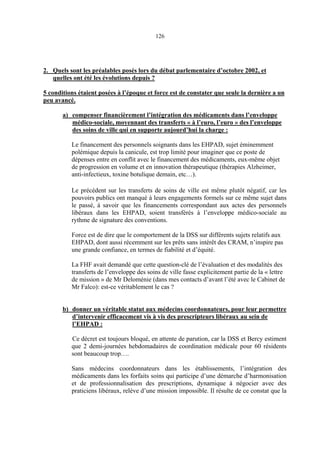 126
2. Quels sont les préalables posés lors du débat parlementaire d’octobre 2002, et
quelles ont été les évolutions depuis ?
5 conditions étaient posées à l’époque et force est de constater que seule la dernière a un
peu avancé.
a) compenser financièrement l’intégration des médicaments dans l’enveloppe
médico-sociale, moyennant des transferts « à l’euro, l’euro » des l’enveloppe
des soins de ville qui en supporte aujourd’hui la charge :
Le financement des personnels soignants dans les EHPAD, sujet éminemment
polémique depuis la canicule, est trop limité pour imaginer que ce poste de
dépenses entre en conflit avec le financement des médicaments, eux-même objet
de progression en volume et en innovation thérapeutique (thérapies Alzheimer,
anti-infectieux, toxine botulique demain, etc…).
Le précédent sur les transferts de soins de ville est même plutôt négatif, car les
pouvoirs publics ont manqué à leurs engagements formels sur ce même sujet dans
le passé, à savoir que les financements correspondant aux actes des personnels
libéraux dans les EHPAD, soient transférés à l’enveloppe médico-sociale au
rythme de signature des conventions.
Force est de dire que le comportement de la DSS sur différents sujets relatifs aux
EHPAD, dont aussi récemment sur les prêts sans intérêt des CRAM, n’inspire pas
une grande confiance, en termes de fiabilité et d’équité.
La FHF avait demandé que cette question-clé de l’évaluation et des modalités des
transferts de l’enveloppe des soins de ville fasse explicitement partie de la « lettre
de mission » de Mr Deloménie (dans mes contacts d’avant l’été avec le Cabinet de
Mr Falco): est-ce véritablement le cas ?
b) donner un véritable statut aux médecins coordonnateurs, pour leur permettre
d’intervenir efficacement vis à vis des prescripteurs libéraux au sein de
l’EHPAD :
Ce décret est toujours bloqué, en attente de parution, car la DSS et Bercy estiment
que 2 demi-journées hebdomadaires de coordination médicale pour 60 résidents
sont beaucoup trop….
Sans médecins coordonnateurs dans les établissements, l’intégration des
médicaments dans les forfaits soins qui participe d’une démarche d’harmonisation
et de professionnalisation des prescriptions, dynamique à négocier avec des
praticiens libéraux, relève d’une mission impossible. Il résulte de ce constat que la
 