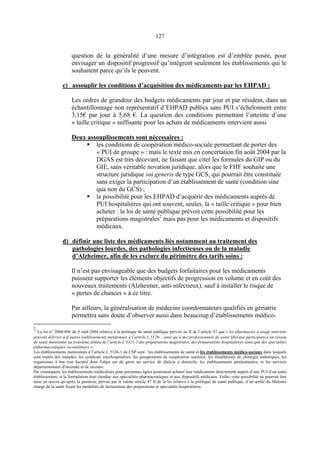 127
question de la généralité d’une mesure d’intégration est d’emblée posée, pour
envisager un dispositif progressif qu’intègrent seulement les établissements qui le
souhaitent parce qu’ils le peuvent.
c) assouplir les conditions d’acquisition des médicaments par les EHPAD :
Les ordres de grandeur des budgets médicaments par jour et par résident, dans un
échantillonnage non représentatif d’EHPAD publics sans PUI s’échelonnent entre
3,15€ par jour à 5,68 €. La question des conditions permettant l’atteinte d’une
« taille critique » suffisante pour les achats de médicaments intervient aussi
Deux assouplissements sont nécessaires :
les conditions de coopération médico-sociale permettant de porter des
« PUI de groupe » : mais le texte mis en concertation fin août 2004 par la
DGAS est très décevant, ne faisant que citer les formules du GIP ou du
GIE, sans véritable novation juridique, alors que le FHF souhaite une
structure juridique sui generis de type GCS, qui pourrait être constituée
sans exiger la participation d’un établissement de santé (condition sine
qua non du GCS) ;
la possibilité pour les EHPAD d’acquérir des médicaments auprès de
PUI hospitalières qui ont souvent, seules, la « taille critique » pour bien
acheter : la loi de santé publique prévoit cette possibilité pour les
préparations magistrales2
mais pas pour les médicaments et dispositifs
médicaux.
d) définir une liste des médicaments liés notamment au traitement des
pathologies lourdes, des pathologies infectieuses ou de la maladie
d’Alzheimer, afin de les exclure du périmètre des tarifs soins :
Il n’est pas envisageable que des budgets forfaitaires pour les médicaments
puissent supporter les éléments objectifs de progression en volume et en coût des
nouveaux traitements (Alzheimer, anti-infectieux), sauf à installer le risque de
« pertes de chances » à ce titre.
Par ailleurs, la généralisation de médecins coordonnateurs qualifiés en gériatrie
permettra sans doute d’observer aussi dans beaucoup d’établissements médico-
2
La loi n° 2004-806 du 9 oaût 2004 relative à la politique de santé publique prévoit au II de l’article 47 que « les pharmacies à usage intérieur
peuvent délivrer à d’autres établissements mentionnés à l’article L 5126- , ainsi qu’à des professionnels de santé libéraux participant à un réseau
de santé mentionné au troisième alinéa de l’article L 6321-1 des préparations magistrales, des préparations hospitalières ainsi que des spécialités
paharmaceutiques reconstituées ».
Les établissements mentionnés à l’article L 5126-1 du CSP sont : les établissements de santé et les établissements médico-sociaux dans lesquels
sont traités des malades, les syndicats interhospitaliers, les groupements de coopération sanitaire, les installations de chirurgie esthétiques, les
organismes à but non lucratif dont l'objet est de gérer un service de dialyse à domicile, les établissements pénitentiaires, et les services
départementaux d'incendie et de secours.
Par conséquent, les établissements médicalisés pour personnes âgées pourraient acheter leur médicament directement auprès d’une PUI d’un autre
établissement, si la formulation était étendue aux spécialités pharmaceutiques et aux dispositifs médicaux. Enfin, cette possibilité ne pourrait être
mise en œuvre qu’après la parution, prévue par le même article 47 II de la loi relative à la politique de santé publique, d’un arrêté du Ministre
chargé de la santé fixant les modalités de facturations des préparations et spécialités hospitalières.
 