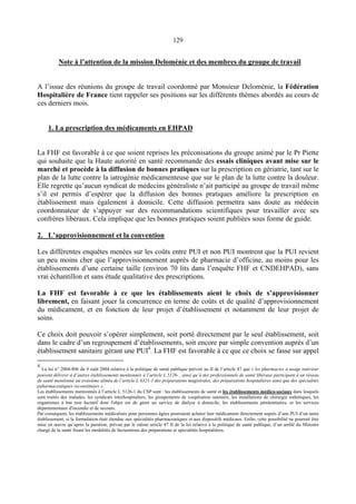 129
Note à l’attention de la mission Deloménie et des membres du groupe de travail
A l’issue des réunions du groupe de travail coordonné par Monsieur Deloménie, la Fédération
Hospitalière de France tient rappeler ses positions sur les différents thèmes abordés au cours de
ces derniers mois.
1. La prescription des médicaments en EHPAD
La FHF est favorable à ce que soient reprises les préconisations du groupe animé par le Pr Piette
qui souhaite que la Haute autorité en santé recommande des essais cliniques avant mise sur le
marché et procède à la diffusion de bonnes pratiques sur la prescription en gériatrie, tant sur le
plan de la lutte contre la iatrogénie médicamenteuse que sur le plan de la lutte contre la douleur.
Elle regrette qu’aucun syndicat de médecins généraliste n’ait participé au groupe de travail même
s’il est permis d’espérer que la diffusion des bonnes pratiques améliore la prescription en
établissement mais également à domicile. Cette diffusion permettra sans doute au médecin
coordonnateur de s’appuyer sur des recommandations scientifiques pour travailler avec ses
confrères libéraux. Cela implique que les bonnes pratiques soient publiées sous forme de guide.
2. L’approvisionnement et la convention
Les différentes enquêtes menées sur les coûts entre PUI et non PUI montrent que la PUI revient
un peu moins cher que l’approvisionnement auprès de pharmacie d’officine, au moins pour les
établissements d’une certaine taille (environ 70 lits dans l’enquête FHF et CNDEHPAD), sans
vrai échantillon et sans étude qualitative des prescriptions.
La FHF est favorable à ce que les établissements aient le choix de s’approvisionner
librement, en faisant jouer la concurrence en terme de coûts et de qualité d’approvisionnement
du médicament, et en fonction de leur projet d’établissement et notamment de leur projet de
soins.
Ce choix doit pouvoir s’opérer simplement, soit porté directement par le seul établissement, soit
dans le cadre d’un regroupement d’établissements, soit encore par simple convention auprès d’un
établissement sanitaire gérant une PUI4
. La FHF est favorable à ce que ce choix se fasse sur appel
4
La loi n° 2004-806 du 9 oaût 2004 relative à la politique de santé publique prévoit au II de l’article 47 que « les pharmacies à usage intérieur
peuvent délivrer à d’autres établissements mentionnés à l’article L 5126- , ainsi qu’à des professionnels de santé libéraux participant à un réseau
de santé mentionné au troisième alinéa de l’article L 6321-1 des préparations magistrales, des préparations hospitalières ainsi que des spécialités
paharmaceutiques reconstituées ».
Les établissements mentionnés à l’article L 5126-1 du CSP sont : les établissements de santé et les établissements médico-sociaux dans lesquels
sont traités des malades, les syndicats interhospitaliers, les groupements de coopération sanitaire, les installations de chirurgie esthétiques, les
organismes à but non lucratif dont l'objet est de gérer un service de dialyse à domicile, les établissements pénitentiaires, et les services
départementaux d'incendie et de secours.
Par conséquent, les établissements médicalisés pour personnes âgées pourraient acheter leur médicament directement auprès d’une PUI d’un autre
établissement, si la formulation était étendue aux spécialités pharmaceutiques et aux dispositifs médicaux. Enfin, cette possibilité ne pourrait être
mise en œuvre qu’après la parution, prévue par le même article 47 II de la loi relative à la politique de santé publique, d’un arrêté du Ministre
chargé de la santé fixant les modalités de facturations des préparations et spécialités hospitalières.
 