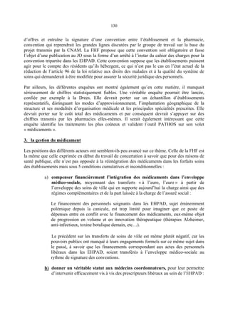 130
d’offres et entraîne la signature d’une convention entre l’établissement et la pharmacie,
convention qui reprendrait les grandes lignes discutées par le groupe de travail sur la base du
projet transmis par la CNAM. La FHF propose que cette convention soit obligatoire et fasse
l’objet d’une publication au JO sous la forme d’un arrêté à l’instar du cahier des charges pour la
convention tripartite dans les EHPAD. Cette convention suppose que les établissements puissent
agir pour le compte des résidents qu’ils hébergent, ce qui n’est pas le cas en l’état actuel de la
rédaction de l’article 96 de la loi relative aux droits des malades et à la qualité du système de
soins qui demanderait à être modifiée pour assurer la sécurité juridique des personnels.
Par ailleurs, les différentes enquêtes ont montré également qu’en cette matière, il manquait
sérieusement de chiffres statistiquement fiables. Une véritable enquête pourrait être lancée,
confiée par exemple à la Drees. Elle devrait porter sur un échantillon d’établissements
représentatifs, distinguant les modes d’approvisionnement, l’implantation géographique de la
structure et ses modalités d’organisation médicale et les principales spécialités prescrites. Elle
devrait porter sur le coût total des médicaments et par conséquent devrait s’appuyer sur des
chiffres transmis par les pharmacies elles-mêmes. Il serait également intéressant que cette
enquête identifie les traitements les plus coûteux et valident l’outil PATHOS sur son volet
« médicaments ».
3. la gestion du médicament
Les positions des différents acteurs ont semblent-ils peu avancé sur ce thème. Celle de la FHF est
la même que celle exprimée en début du travail de concertation à savoir que pour des raisons de
santé publique, elle n’est pas opposée à la réintégration des médicaments dans les forfaits soins
des établissements mais sous 5 conditions cumulatives et inconditionnelles :
a) compenser financièrement l’intégration des médicaments dans l’enveloppe
médico-sociale, moyennant des transferts « à l’euro, l’euro » à partir de
l’enveloppe des soins de ville qui en supporte aujourd’hui la charge ainsi que des
régimes complémentaires et de la part laissée à la charge de l’assuré social :
Le financement des personnels soignants dans les EHPAD, sujet éminemment
polémique depuis la canicule, est trop limité pour imaginer que ce poste de
dépenses entre en conflit avec le financement des médicaments, eux-même objet
de progression en volume et en innovation thérapeutique (thérapies Alzheimer,
anti-infectieux, toxine botulique demain, etc…).
Le précédent sur les transferts de soins de ville est même plutôt négatif, car les
pouvoirs publics ont manqué à leurs engagements formels sur ce même sujet dans
le passé, à savoir que les financements correspondant aux actes des personnels
libéraux dans les EHPAD, soient transférés à l’enveloppe médico-sociale au
rythme de signature des conventions.
b) donner un véritable statut aux médecins coordonnateurs, pour leur permettre
d’intervenir efficacement vis à vis des prescripteurs libéraux au sein de l’EHPAD :
 