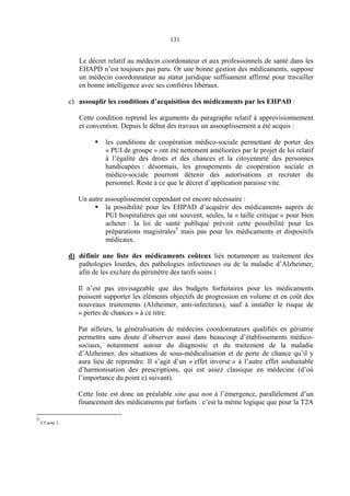 131
Le décret relatif au médecin coordonateur et aux professionnels de santé dans les
EHAPD n’est toujours pas paru. Or une bonne gestion des médicaments, suppose
un médecin coordonnateur au statut juridique suffisament affirmé pour travailler
en bonne intelligence avec ses confrères libéraux.
c) assouplir les conditions d’acquisition des médicaments par les EHPAD :
Cette condition reprend les arguments du paragraphe relatif à approvisionnement
et convention. Depuis le début des travaux un assouplissement a été acquis :
les conditions de coopération médico-sociale permettant de porter des
« PUI de groupe » ont été nettement améliorées par le projet de loi relatif
à l’égalité des droits et des chances et la citoyenneté des personnes
handicapées : désormais, les groupements de coopération sociale et
médico-sociale pourront détenir des autorisations et recruter du
personnel. Reste à ce que le décret d’application paraisse vite.
Un autre assouplissement cependant est encore nécessaire :
la possibilité pour les EHPAD d’acquérir des médicaments auprès de
PUI hospitalières qui ont souvent, seules, la « taille critique » pour bien
acheter : la loi de santé publique prévoit cette possibilité pour les
préparations magistrales5
mais pas pour les médicaments et dispositifs
médicaux.
d) définir une liste des médicaments coûteux liés notamment au traitement des
pathologies lourdes, des pathologies infectieuses ou de la maladie d’Alzheimer,
afin de les exclure du périmètre des tarifs soins :
Il n’est pas envisageable que des budgets forfaitaires pour les médicaments
puissent supporter les éléments objectifs de progression en volume et en coût des
nouveaux traitements (Alzheimer, anti-infectieux), sauf à installer le risque de
« pertes de chances » à ce titre.
Par ailleurs, la généralisation de médecins coordonnateurs qualifiés en gériatrie
permettra sans doute d’observer aussi dans beaucoup d’établissements médico-
sociaux, notamment autour du diagnostic et du traitement de la maladie
d’Alzheimer, des situations de sous-médicalisation et de perte de chance qu’il y
aura lieu de reprendre. Il s’agit d’un « effet inverse » à l’autre effet souhaitable
d’harmonisation des prescriptions, qui est assez classique en médecine (d’où
l’importance du point e) suivant).
Cette liste est donc un préalable sine qua non à l’émergence, parallèlement d’un
financement des médicaments par forfaits : c’est la même logique que pour la T2A
5
Cf note 1.
 