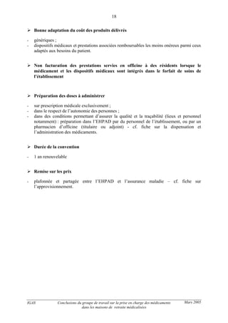 IGAS Conclusions du groupe de travail sur la prise en charge des médicaments
dans les maisons de retraite médicalisées
18
Mars 2005
Bonne adaptation du coût des produits délivrés
- génériques ;
- dispositifs médicaux et prestations associées remboursables les moins onéreux parmi ceux
adaptés aux besoins du patient.
Non facturation des prestations servies en officine à des résidents lorsque le
médicament et les dispositifs médicaux sont intégrés dans le forfait de soins de
l’établissement
Préparation des doses à administrer
- sur prescription médicale exclusivement ;
- dans le respect de l’autonomie des personnes ;
- dans des conditions permettant d’assurer la qualité et la traçabilité (lieux et personnel
notamment) : préparation dans l’EHPAD par du personnel de l’établissement, ou par un
pharmacien d’officine (titulaire ou adjoint) - cf. fiche sur la dispensation et
l’administration des médicaments.
Durée de la convention
- 1 an renouvelable
Remise sur les prix
- plafonnée et partagée entre l’EHPAD et l’assurance maladie – cf. fiche sur
l’approvisionnement.
 