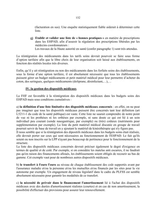 132
(facturation en sus). Une enquête statistiquement fiable aiderait à déterminer cette
liste.
e) Etablir et valider une liste de « bonnes pratiques » en matière de prescriptions
dans les EHPAD, afin d’asseoir la régulation des prescriptions libérales par les
médecins coordonnateurs :
Les travaux de la Haute autorité en santé (confer paragraphe 1) sont très attendus.
La réintégration des médicaments dans les tarifs soins devrait pourvoir se faire sous forme
d’option tarifaire afin que le libre choix de leur organisation soit laissé aux établissements, en
fonction des réalités locales très diverses.
Enfin, qu’il y ait réintégration ou non des médicaments dans les forfaits soins des établissements,
sous la forme d’une option tarifaire, il est absolument nécessaire que tous les établissements
puissent gérer un budget médicaments et petit matériel médical pour leur permettre d’acheter du
coton, des seringues, quelques médicaments (doliprane, désinfectant,…),…
IV. la gestion des dispositifs médicaux
La FHF est favorable à la réintégration des dispositifs médicaux dans les budgets soins des
EHPAD mais sous conditions cumulatives :
a) la définition d'une liste limitative des dispositifs médicaux concernés : en effet, on ne peut
pas imaginer que tous les dispositifs médicaux puissent être concernés tant leur définition (art
L5211-1 du code de la santé publique) est vaste. Cette liste ne saurait comprendre de notre point
de vue ni les prothèses ni les orthèses par exemple, ni sans doute ce qui est lié à un soin
individuel peu courant (sonde nasogastrique, par exemple) ou (très) coûteux (nutriments pour
supplémentation par exemple). La liste du petit matériel médical discutée en groupe de travail
pourrait servir de base de travail en y ajoutant le matériel de kinésithérapie qui n'y figure pas.
Il nous semble que si la réintégration des dipositifs médicaux dans les budgets soins était réalisée,
elle devrait porter sur ceux qui sont nécessaires au fonctionnement de l'EHPAD. Le fait qu'ils
soient ou non inscrits sur la LPP n'ayant pas beaucoup de pertinence pour le fonctionnement de la
structure.
La liste des dispositifs médicaux concernés devrait préciser également le degré d'exigence en
termes de qualité et de coût. Par exemple, si on considère les matelas anti escarres, il ne faudrait
pas qu'en raison des financements alloués, les établissements soient obligés de recourir au bas de
gamme. Cet exemple vaut pour de nombreux autres dispositifs médicaux.
b) le transfert à l'euro l'euro au niveau de chaque établissement des coût supportés avant par
l'assurance maladie et/ou la personne et/ou les mutuelles et/ou financés par les sites pour la vie
autonome par exemple. Un engagement de niveau législatif dans le cadre du PLFSS est semble
absolument nécessaire pour garantir les modalités de ce transfert.
c) la nécessité de prévoir dans le financement l'amortissement lié à l'achat des dispositifs
médicaux avec des durées d'amortissement réalistes (courtes) et en cas de non amortissement, la
possibilité d'effectuer des provisions pour assurer leur renouvellement.
 