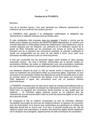 135
Position de la FNADEPA
Monsieur,
Lors de la dernière réunion, vous avez demandé aux différents représentants des
institutions de vous confirmer leur position par écrit.
La FNADEPA reste opposée à la réintégration systématique et obligatoire des
médicaments et matériels médicaux dans les forfaits soins.
Si cette réintégration était proposée mais non imposée, il faudrait a minima que les
forfaits soient adaptés aux besoins des personnes âgées dépendantes. Si certains (une
minorité) désiraient un forfait global incluant les médicaments, il faut l'obtiennent, avec le
moindre préjudice pour les résidents. Les adhérents de la Fédération doutent de la
parole de l'Etat. Echaudés par les promesses non tenues en terme de moyens
financiers lors de la signature des conventions tripartites, ils estiment insuffisante et
injuste une compensation par les soins de ville même à l'euro, l'euro (dont vous
connaissez les effets pervers à plus ou moins long terme).
Il n'est pas concevable que les personnes âgées soient divisées en deux groupes
d'assurées sociaux : les unes à domicile, remboursées par la sécurité sociale sur
prescriptions illimitées, les autres en établissement avec des prescriptions restreintes
par une enveloppe contrainte ne permettant pas la délivrance des produits onéreux.
Les directeurs refusent de jouer un rôle qui devrait revenir à l'assurance maladie à
savoir la modération des prescriptions faites aux personnes âgées. Cependant, ils sont
conscients d'une nécessaire maîtrise des dépenses de santé et sont prêts dans le cadre
du prochain décret sur l'intervention des libéraux à leur faire signer une convention.
Prêts également à signer des conventions avec une ou plusieurs officines
pharmaceutiques.
La FNADEPA n'acceptera pas non plus que le report de charges éventuellement fait sur
les pharmaciens qui acceptent de préparer les médicaments entraîne une diminution du
forfait soins. La signature des conventions devait entraîner un plus qualité pour les
résidents .... Si l'infirmière gagne quelques heures en ne préparant plus les
médicaments, que ces heures soient mises au profit des personnes âgées et non à celui
de la sécurité sociale.
En conjuguant le rôle du médecin coordonateur et celui de l'infirmière référente,
l'acceptation des projets de soins par les médecins libéraux, la signature de convention
avec les pharmaciens et le recours plus systématique aux génériques la maîtrise des
dépenses devrait être en bonne voie. Si en plus, la sécurité sociale joue son rôle de
vigilance auprès des prescripteurs, le secteur des personnes âgées devrait rapidement
voir la récession de la iatrogénie, objectif premier de cette commission de concertation.
 