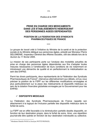 136
Position de la FSPF
PRISE EN CHARGE DES MEDICAMENTS
DANS LES ETABLISSEMENTS HEBERGEANT
DES PERSONNES AGEES DEPENDANTES
POSITION DE LA FEDERATION DES SYNDICATS
PHARMACEUTIQUES DE FRANCE
***
Le groupe de travail créé à l’initiative du Ministre de la santé et de la protection
sociale et du Ministre délégué aux personnes âgées, présidé par Monsieur Pierre
DELOMENIE, Inspecteur Général des Affaires Sociales, clôt ses débats lors de la
réunion du 11 février 2005.
La mission de ses participants porte sur l’analyse des modalités actuelles de
prise en charge des personnes âgées dépendantes aux fins d’adopter toutes
mesures nécessaires à l’amélioration de leurs conditions de vie notamment en
introduisant une démarche de qualité et en perfectionnant la médicalisation au
sein des EHPAD.
Parmi les divers participants, deux représentants de la Fédération des Syndicats
Pharmaceutiques de France6
, intervenus alternativement aux débats, ont pu vous
préciser la position de la FSPF sur les différentes modifications envisagées et
plus particulièrement sur la place des médicaments et dispositifs médicaux au
sein de la dotation financière globalisée envisagée par le Gouvernement pour les
EHPAD.
DISPOSITIFS MEDICAUX
La Fédération des Syndicats Pharmaceutiques de France rappelle son
attachement à la logique de l’inclusion partielle des dispositifs médicaux dans le
forfait de soins.
La FSPF est en effet favorable à la réintroduction partielle desdits dispositifs, en
fonction de leur destination propre, dans le forfait de soins. Ainsi, une répartition
pourrait-elle être opérée en fonction de leur destination individuelle ou collective.
6
Mesdames Danièle PAOLI et Jocelyne WITTEVRONGEL.
 