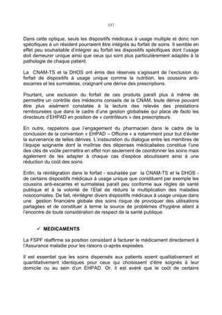 137
Dans cette optique, seuls les dispositifs médicaux à usage multiple et donc non
spécifiques à un résident pourraient être intégrés au forfait de soins. Il semble en
effet peu souhaitable d’intégrer au forfait les dispositifs spécifiques dont l’usage
doit demeurer unique ainsi que ceux qui sont plus particulièrement adaptés à la
pathologie de chaque patient.
La CNAM-TS et la DHOS ont émis des réserves s’agissant de l’exclusion du
forfait de dispositifs à usage unique comme la nutrition, les coussins anti-
escarres et les surmatelas, craignant une dérive des prescriptions.
Pourtant, une exclusion du forfait de ces produits paraît plus à même de
permettre un contrôle des médecins conseils de la CNAM, toute dérive pouvant
être plus aisément constatée à la lecture des relevés des prestations
remboursées que dans le cadre d’une gestion globalisée qui place de facto les
directeurs d’EHPAD en position de « contrôleurs » des prescripteurs.
En outre, rappelons que l’engagement du pharmacien dans le cadre de la
conclusion de la convention « EHPAD – Officine » a notamment pour but d’éviter
la survenance de telles dérives. L’instauration du dialogue entre les membres de
l’équipe soignante dont la maîtrise des dépenses médicalisées constitue l’une
des clés de voûte permettra en effet non seulement de coordonner les soins mais
également de les adapter à chaque cas d’espèce aboutissant ainsi à une
réduction du coût des soins.
Enfin, la réintégration dans le forfait - souhaitée par la CNAM-TS et la DHOS -
de certains dispositifs médicaux à usage unique que constituent par exemple les
coussins anti-escarres et surmatelas paraît peu conforme aux règles de santé
publique et à la volonté de l’Etat de réduire la multiplication des maladies
nosocomiales. De fait, réintégrer divers dispositifs médicaux à usage unique dans
une gestion financière globale des soins risque de provoquer des utilisations
partagées et de constituer à terme la source de problèmes d’hygiène allant à
l’encontre de toute considération de respect de la santé publique.
MEDICAMENTS
La FSPF réaffirme sa position consistant à facturer le médicament directement à
l’Assurance maladie pour les raisons ci-après exposées.
Il est essentiel que les soins dispensés aux patients soient qualitativement et
quantitativement identiques pour ceux qui choisissent d’être soignés à leur
domicile ou au sein d’un EHPAD. Or, il est avéré que le coût de certains
 