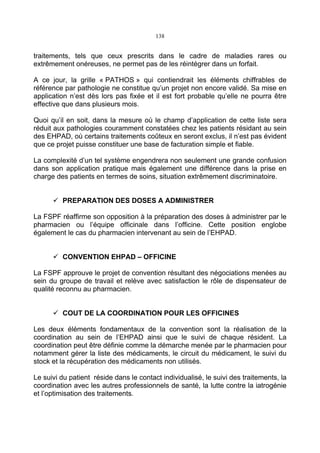 138
traitements, tels que ceux prescrits dans le cadre de maladies rares ou
extrêmement onéreuses, ne permet pas de les réintégrer dans un forfait.
A ce jour, la grille « PATHOS » qui contiendrait les éléments chiffrables de
référence par pathologie ne constitue qu’un projet non encore validé. Sa mise en
application n’est dès lors pas fixée et il est fort probable qu’elle ne pourra être
effective que dans plusieurs mois.
Quoi qu’il en soit, dans la mesure où le champ d’application de cette liste sera
réduit aux pathologies couramment constatées chez les patients résidant au sein
des EHPAD, où certains traitements coûteux en seront exclus, il n’est pas évident
que ce projet puisse constituer une base de facturation simple et fiable.
La complexité d’un tel système engendrera non seulement une grande confusion
dans son application pratique mais également une différence dans la prise en
charge des patients en termes de soins, situation extrêmement discriminatoire.
PREPARATION DES DOSES A ADMINISTRER
La FSPF réaffirme son opposition à la préparation des doses à administrer par le
pharmacien ou l’équipe officinale dans l’officine. Cette position englobe
également le cas du pharmacien intervenant au sein de l’EHPAD.
CONVENTION EHPAD – OFFICINE
La FSPF approuve le projet de convention résultant des négociations menées au
sein du groupe de travail et relève avec satisfaction le rôle de dispensateur de
qualité reconnu au pharmacien.
COUT DE LA COORDINATION POUR LES OFFICINES
Les deux éléments fondamentaux de la convention sont la réalisation de la
coordination au sein de l’EHPAD ainsi que le suivi de chaque résident. La
coordination peut être définie comme la démarche menée par le pharmacien pour
notamment gérer la liste des médicaments, le circuit du médicament, le suivi du
stock et la récupération des médicaments non utilisés.
Le suivi du patient réside dans le contact individualisé, le suivi des traitements, la
coordination avec les autres professionnels de santé, la lutte contre la iatrogénie
et l’optimisation des traitements.
 