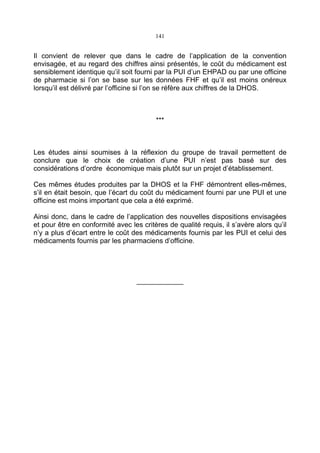 141
Il convient de relever que dans le cadre de l’application de la convention
envisagée, et au regard des chiffres ainsi présentés, le coût du médicament est
sensiblement identique qu’il soit fourni par la PUI d’un EHPAD ou par une officine
de pharmacie si l’on se base sur les données FHF et qu’il est moins onéreux
lorsqu’il est délivré par l’officine si l’on se réfère aux chiffres de la DHOS.
***
Les études ainsi soumises à la réflexion du groupe de travail permettent de
conclure que le choix de création d’une PUI n’est pas basé sur des
considérations d’ordre économique mais plutôt sur un projet d’établissement.
Ces mêmes études produites par la DHOS et la FHF démontrent elles-mêmes,
s’il en était besoin, que l’écart du coût du médicament fourni par une PUI et une
officine est moins important que cela a été exprimé.
Ainsi donc, dans le cadre de l’application des nouvelles dispositions envisagées
et pour être en conformité avec les critères de qualité requis, il s’avère alors qu’il
n’y a plus d’écart entre le coût des médicaments fournis par les PUI et celui des
médicaments fournis par les pharmaciens d’officine.
____________
 